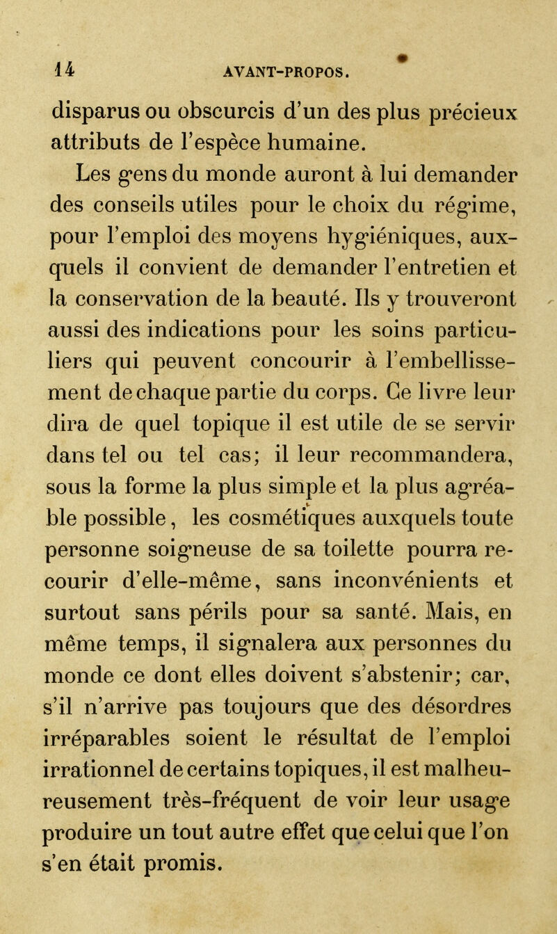 disparus ou obscurcis d'un des plus précieux attributs de l'espèce humaine. Les g*ensdu monde auront à lui demander des conseils utiles pour le choix du rég^ime, pour l'emploi des moyens hyg'iéniques, aux- quels il convient de demander l'entretien et la conservation de la beauté. Ils y trouveront aussi des indications pour les soins particu- liers qui peuvent concourir à l'embellisse- ment de chaque partie du corps. Ce livre leur dira de quel topique il est utile de se servir dans tel ou tel cas; il leur recommandera, sous la forme la plus simple et la plus ag'réa- ble possible, les cosmétiques auxquels toute personne soig^neuse de sa toilette pourra re- courir d'elle-même, sans inconvénients et surtout sans périls pour sa santé. Mais, en même temps, il sig*nalera aux personnes du monde ce dont elles doivent s'abstenir; car, s'il n'arrive pas toujours que des désordres irréparables soient le résultat de l'emploi irrationnel de certains topiques, il est malheu- reusement très-fréquent de voir leur usagée produire un tout autre effet que celui que l'on s en était promis.