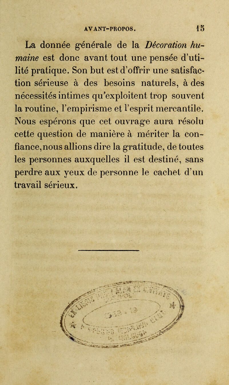 La donnée g*énérale de la Décoration hu- maine est donc avant tout une pensée d'uti- lité pratique. Son but est d'offrir une satisfac- tion sérieuse à des besoins naturels, à des nécessités intimes qu'exploitent trop souvent la routine, l'empirisme et l'esprit mercantile. Nous espérons que cet ouvragée aura résolu cette question de manière à mériter la con- fiance, nous allions dire la g'ratitude, de toutes les personnes auxquelles il est destiné, sans perdre aux yeux de personne le cachet d'un travail sérieux.