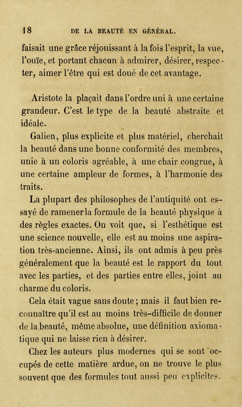 faisait une grâce réjouissant à la fois l'esprit, la vue, l'ouïe, et portant chacun à admirer, désirer, respec- ter, aimer l'être qui est doué de cet avantage. Aristote la plaçait dans l'ordre uni à une certaine grandeur. C'est le type de la beauté abstraite et idéale. Galien, plus explicite et plus matériel, cherchait la beauté dans une bonne conformité des membres, unie à un coloris agréable, à une chair congrue, à une certaine ampleur de formes, à l'harmonie des traits. La plupart des philosophes de l'antiquité ont es- sayé de ramener la formule de la beauté physique à des règles exactes. On voit que, si l'esthétique est une science nouvelle, elle est au moins une aspira- tion très-ancienne. Ainsi, ils ont admis à peu près généralement que la beauté est le rapport du tout avec les parties, et des parties entre elles, joint au charme du coloris. Cela était vague sans doute ; mais il faut bien re- connaître qu'il est au moins très-difficile de donner de la beauté, même absolue, une définition axioma- tique qui ne laisse rien à désirer. Chez les auteurs plus modernes qui se sont oc- cupés de cette matière ardue, on ne trouve le plus souvent que des formules tout aussi peu explicites.