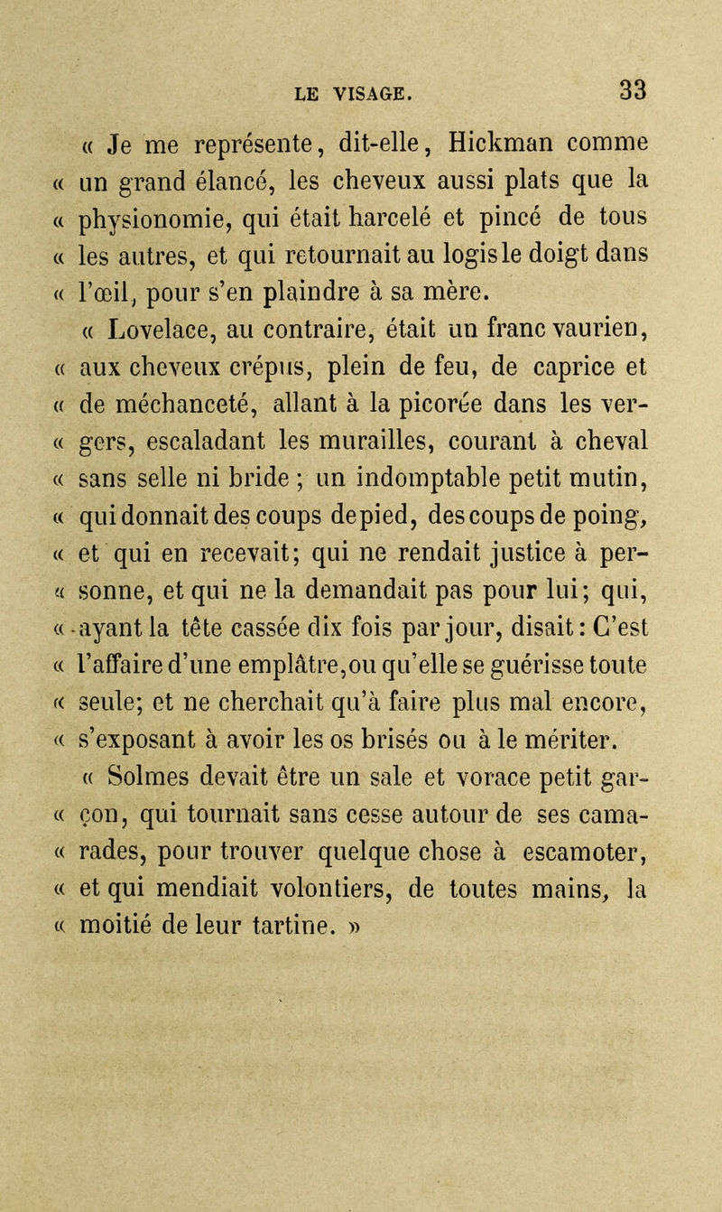 (( Je me représente, dit-elle, Hickman comme a un grand élancé, les cheveux aussi plats que la c( physionomie, qui était harcelé et pincé de tous c( les autres, et qui retournait au logis le doigt dans (( l'œil, pour s'en plaindre à sa mère. (( Lovelace, au contraire, était un franc vaurien, (( aux cheveux crépus, plein de feu, de caprice et (( de méchanceté, allant à la picoree dans les ver- « gers, escaladant les murailles, courant à cheval « sans selle ni bride ; un indomptable petit mutin, «qui donnait des coups de pied, des coups de poing, « et qui en recevait; qui ne rendait justice à per- « sonne, et qui ne la demandait pas pour lui; qui, « - ayant la tête cassée dix fois par jour, disait : C'est c( l'affaire d'une emplâtre,ou qu'elle se guérisse toute K seule; et ne cherchait qu'à faire plus mal encore, s'exposant à avoir les os brisés ou à le mériter. (( Solmes devait être un sale et vorace petit gar- ce çon, qui tournait sans cesse autour de ses cama- c( rades, pour trouver quelque chose à escamoter, c( et qui mendiait volontiers, de toutes mains, la ce moitié de leur tartine. »