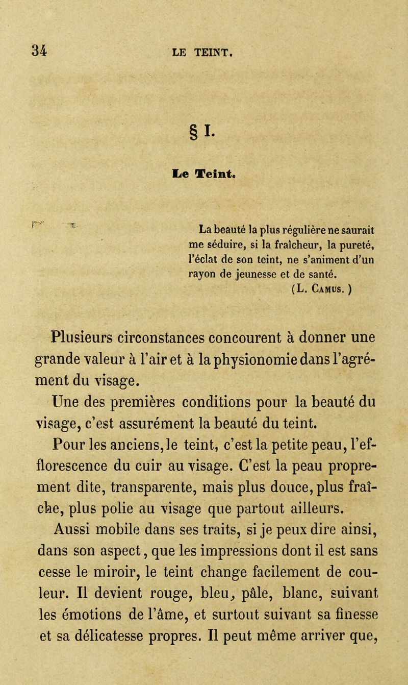 §1- lie Teint,  La beauté la plus régulière ne saurait me séduire, si la fraîcheur, la pureté, l'éclat de son teint, ne s'animent d'un rayon de jeunesse et de santé. (L. Camus. ) Plusieurs circonstances concourent à donner une grande valeur à Tair et à la physionomie dans l'agré- ment du visage. Une des premières conditions pour la beauté du visage, c'est assurément la beauté du teint. Pour les anciens, le teint, c'est la petite peau, Tef- florescence du cuir au visage. C'est la peau propre- ment dite, transparente, mais plus douce, plus fraî- che, plus polie au visage que partout ailleurs. Aussi mobile dans ses traits, si je peux dire ainsi, dans son aspect, que les impressions dont il est sans cesse le miroir, le teint change facilement de cou- leur. Il devient rouge, bleu^ pâle, blanc, suivant les émotions de l'âme, et surtout suivant sa finesse et sa délicatesse propres. Il peut même arriver que,