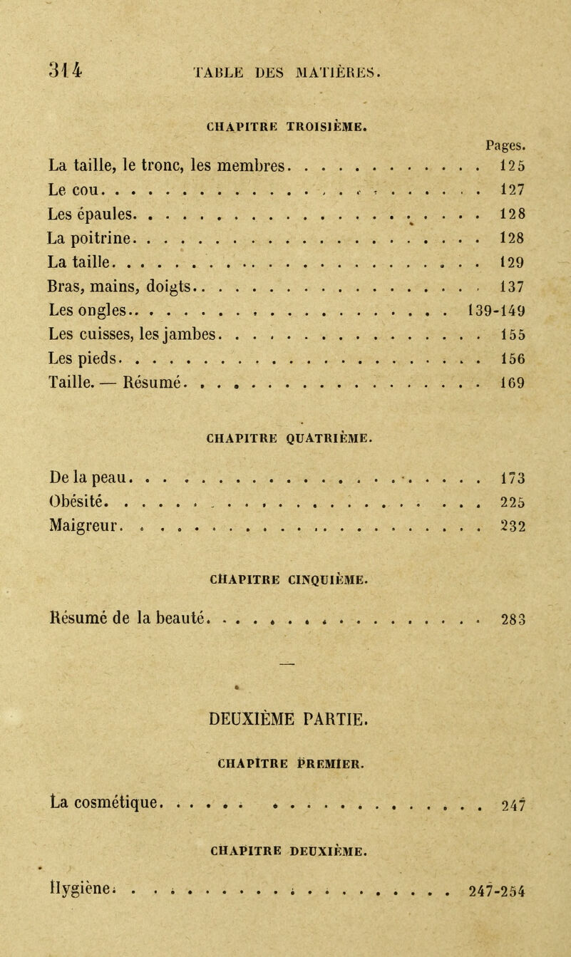 CHAPITRE TROISIÈME. Pages. La taille, le tronc, les membres 12 5 Le cou , . 127 Les épaules 128 La poitrine 128 La taille 129 Bras, mains, doigts 137 Les ongles 139-149 Les cuisses, les j ambes 155 Les pieds 156 Taille. — Résumé 169 CHAPITRE QUATRIÈME. De la peau 173 Obésité , 225 Maigreur 232 CHAPITRE CINQUIÈME. Résumé de la beauté , 283 DEUXIÈME PARTIE. CHAPITRE PREMIER. La cosmétique 247 CHAPITRE DEUXIÈME. Hygiène; i ........ . 247-254