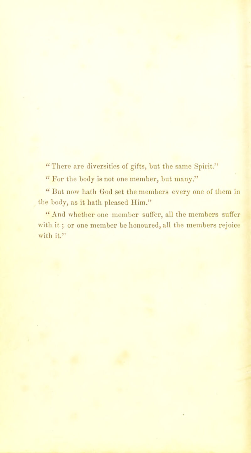 There are diversities of gifts, but the same Spirit.  Fur tlie body is not one member, but many.  But now hath God set the members every one of them in the body, as it liath pleased Him.  And whether one member sufior, all the members suffer with it ; or one member be hououred, all the members rejoice witli it.
