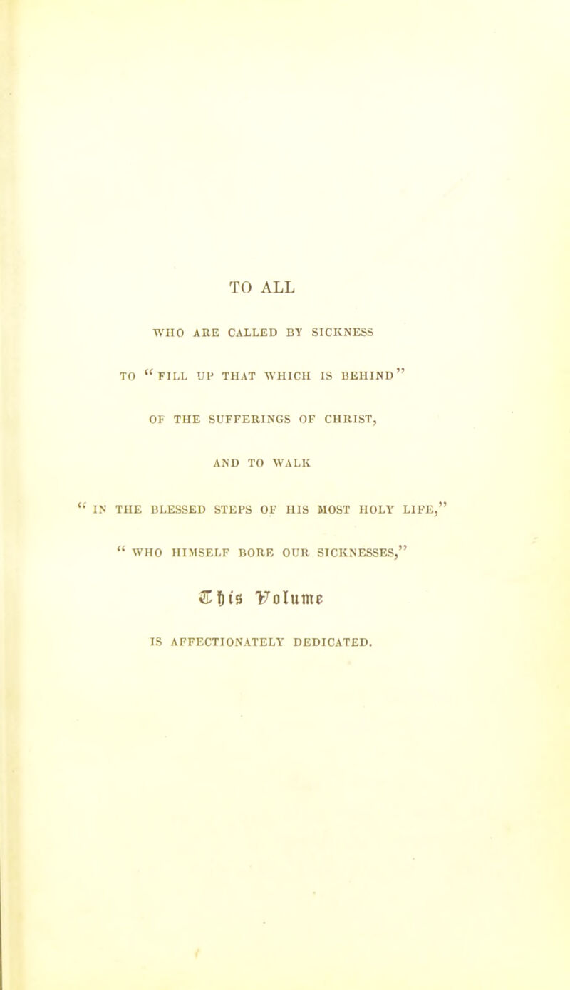 TO ALL WHO ARE CALLED BY SICKNESS TO fill up that which is behind OF THE SUFFERINGS OF CHRIST, AND TO WALK  IN THE BLESSED STEPS OF HIS MOST HOLY LIFE,  WHO HIMSELF BORE OUR SICKNESSES, S^^t's Volume IS AFFECTIONATELY DEDICATED. f