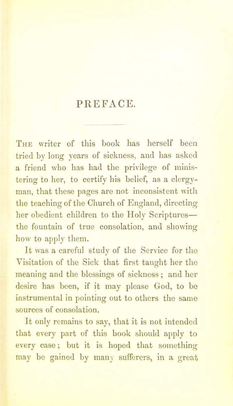 The writer of this book has herself been tried by long years of sickness, and has asked a friend who has had the privilege of minis- tering to her, to certify his belief, as a clerg}^- man, that these pages are not inconsistent with the teaching of the Church of England, directing her obedient children to the Holy Scriptures— the fountain of true consolation, and showing how to apply them. It was a careful study of the Service for the Visitation of the Sick that first taught her the meaning and the blessings of sickness; and her desire has been, if it may please God, to be instrumental in pointing out to others the same sources of consolation. It only remains to say, that it is not intended that every part of this book should apply to every case; but it is hoped that something may be gained by many sufferers, in a great