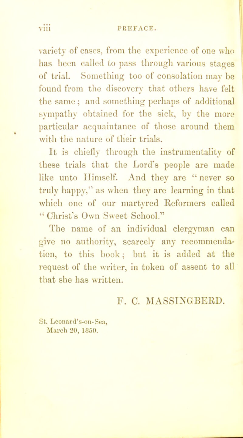 variety of cases, from the experience of one who has been called to pass through various stages of trial. Somethino; too of consolation mav be found from the discovery that othei'S have felt the same; and something perhaps of additional sympathy oljtained for the sick, by the more particular acquaintance of those around them with the nature of their trials. It is chiefly through the instrumentality of these trials that the Lord's people are made like unto Himself. And they are  never so truly happy, as when they are learning in that which one of our martyred Reformers called  Christ's Own Sw'eet School. The name of an individual clergyman can give no authority, scarcely any recommenda- tion, to this book; but it is added at the request of the writer, in token of assent to all that she has written. F. C. MASSINGBERD. St. Leonard's-on-Sea, March 20, 1850.