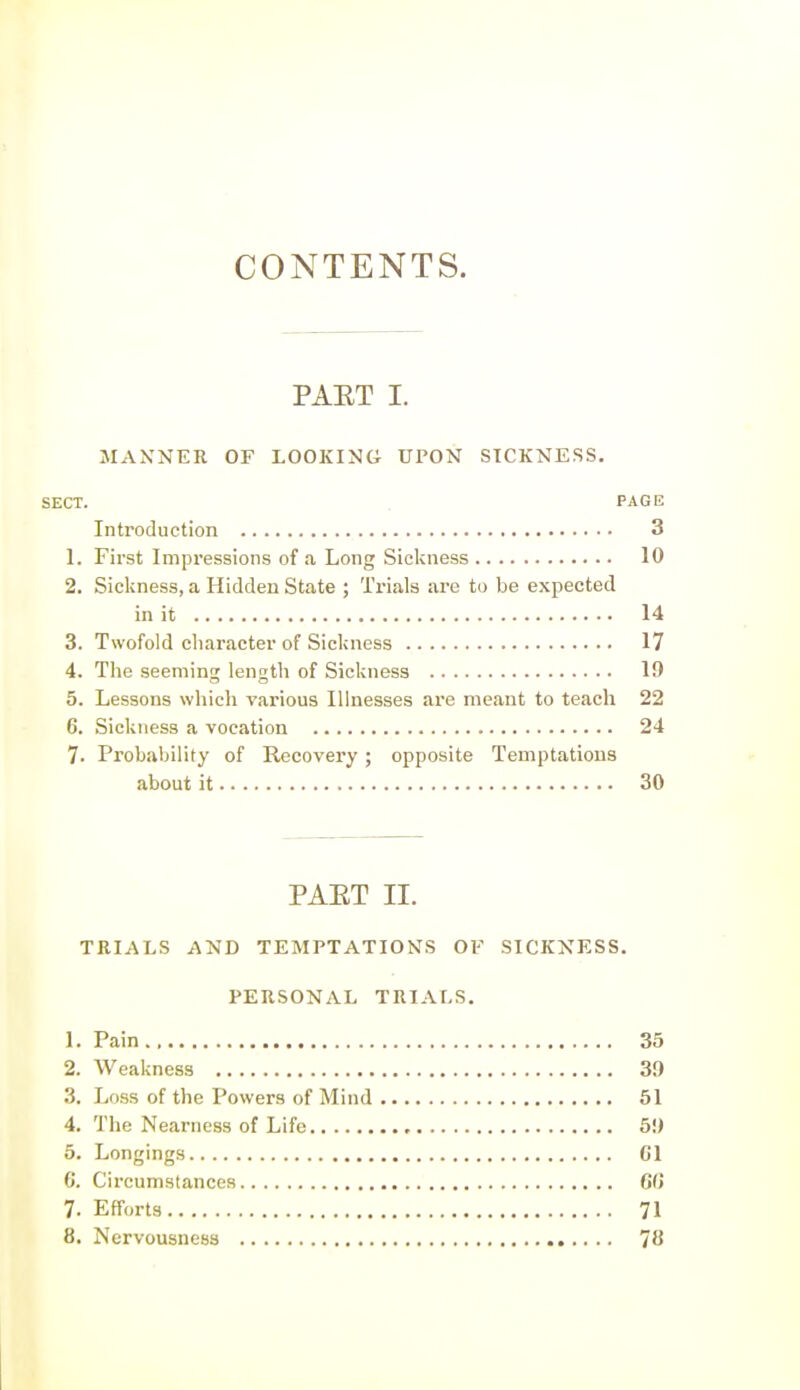 CONTENTS. PAET I. MANNER OF LOOKING UPON SICKNESS. SECT. PAGE Introduction 3 1. First Impressions of a Long Sickness 10 2. Sickness, a Hidden State ; Trials are to be expected in it 14 3. Twofold character of Sickness 17 4. The seeming length of Sickness 19 5. Lessons which various Illnesses are meant to teach 22 6. Sickness a vocation 24 7. Probability of Recovery ; opposite Temptations about it 30 PAET II. TRIALS AND TEMPTATIONS OV SICKNESS. PERSONAL TRIALS. 1. Pain 35 2. Weakness 39 3. Less of the Powers of Mind 51 4. The Nearness of Life 59 5. Longings CI C. Circumstances 6(J 7. Efforts 71 8. Nervousness 78