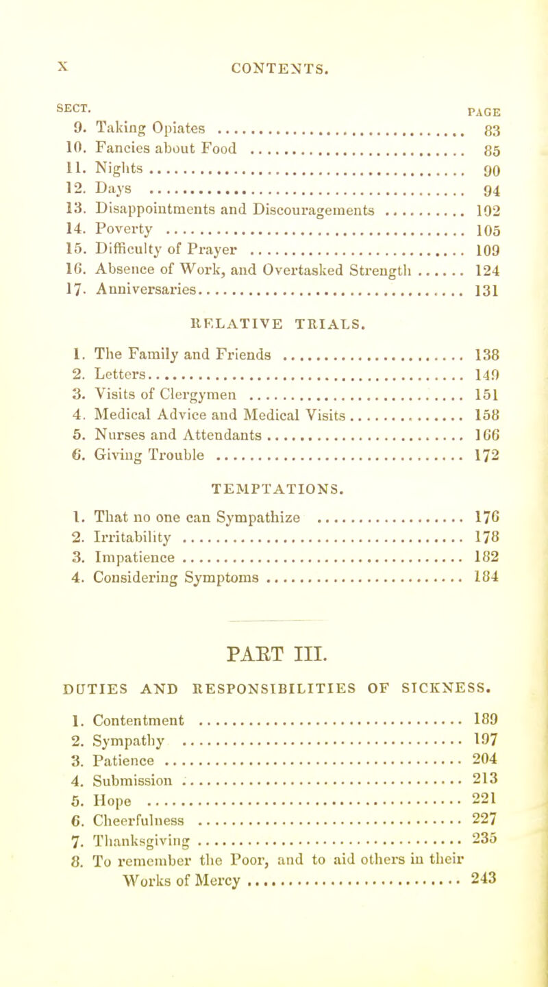 SECT. PAGE 9. Taking Opiates 83 10. Fancies about Food 85 11. Niglits 90 12. Days 94 13. Disappointments and Discouragements 102 14. Poverty 105 15. Difficulty of Prayer 109 16. Absence of Work, and Overtasked Strengtli 124 17- Anniversaries 131 IIF.LATIVE TRIALS. 1. The Family and Friends 138 2. Letters 149 3. Visits of Clergymen 151 4. Medical Advice and Medical Visits 158 6. Nurses and Attendants 166 6. Giving Trouble 172 TEMPTATIONS. 1. That no one can Sympathize 176 2. Irritabihty 178 3. Impatience 182 4. Considering Symptoms 184 PAET III. DUTIES AND RESPONSIBILITIES OF SICKNESS. 1. Contentment 189 2. Sympathy 197 3. Patience 204 4. Submission 213 5. Hope 221 6. Cheerfulness 227 7. Thanksgiving 235 8. To remember the Poor, and to aid others in their Works of Mercy 243