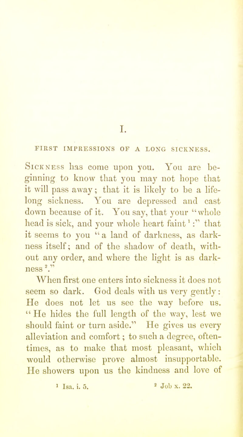 L FIRST IMPRESSIONS OF A LONG SICKNESS. Sickness has come upon you. You are be- ginning to know that you may not hope that it will pass away; that it is hkely to be a life- long sickness. You are depressed and cast down because of it. You say, that your whole head is sick, and your whole heart faint'that it seems to you  a land of darkness, as dark- ness itself; and of the shadow of death, with- out any order, and where the light is as dark- ness . When first one enters into sickness it does not seem so dark. God deals with us very gently: He does not let us see the way before us.  He hides the full length of the way, lest we should faint or turn aside. He gives us every alleviation and comfort; to such a degree, often- times, as to make that most pleasant, which would otherwise prove almost insupportable. He showers upon us the kindness and love of