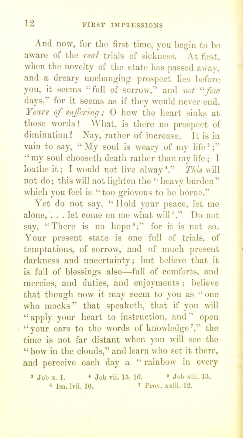FIKST IMPRESSIONS And now, for tlic first time, you begin to be aware of the real trials of sickness. At first, when the novelty of the state has passed away, and a dreary unchanging prospect lies before you, it seems full of sorrow, and not ''•few days, for it seems as if they would never end. Years of suffering; 0 how the heart sinks at those words! AV^hat, is there no prospect of diminution? Nay, rather of increase. It is in vain to say,  My soul is weary of my life'  my soul chooseth death rather than ray life ; I loathe it; I would not live alway This will not do; this will not lighten the heavy burden which you feel is  too grievous to be borne. Yet do not say,  Hold your peace, let me alone, . . . let come on me what will ^ Do not say, There is no hope; for it is not so. Your present state is one full of trials, of temptations, of sorrow, and of much present darkness and uncertainty; but believe that it is full of blessings also—full of comforts, and mercies, and duties, and enjoyments ; believe that though now it may seem to you as  one who mocks that speaketh, that if you will apply your heart to instruction, and open  your ears to the words of knowledge'', the time is not far distant when you will see the  bow in the clouds, and learn who set it there, and perceive each day a  rainbow in every 3 Job X. 1. * Job vii. 15, 10. » Job xiii. 13. 0 Isa. Ivii. 10. ' Prov. xxiii. 12.