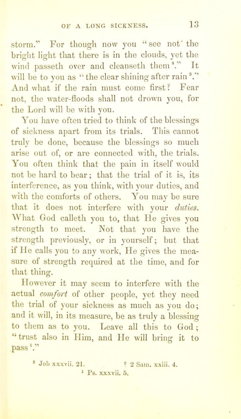 storm. For though now you see not'the bright hght that there is in the clouds, yet the wind passeth over and cleanseth themIt will be to you as  the clear shining after rain And what if the rain must come first? Fear not, the water-floods shall not drown you, for the Lord will be with you. You have often tried to think of the blessings of sickness apart from its trials. This cannot truly be done, because the blessings so much arise out of, or are connected with, the trials. You often think that the pain in itself would not be hard to bear; that the trial of it is, its interference, as you think, with your duties, and with the comforts of others. You may be sure that it does not interfere with your duties. What God calletli you to, that He gives you strength to meet. Not that you have the strength previously, or in yourself; but that if He calls you to any work. He gives the mea- sure of strength required at the time, and for that thing. However it may seem to interfere with the actual comfort of other people, yet they need the trial of your sickness as much as you do; and it will, in its measure, be as truly a blessing to them as to you. Leave all this to God; trust also in Him, and He will bring it to pass » Job xxxvii. 21. » 2 Sam. xxiii. 4. ' Ps. xxxvii. 5.