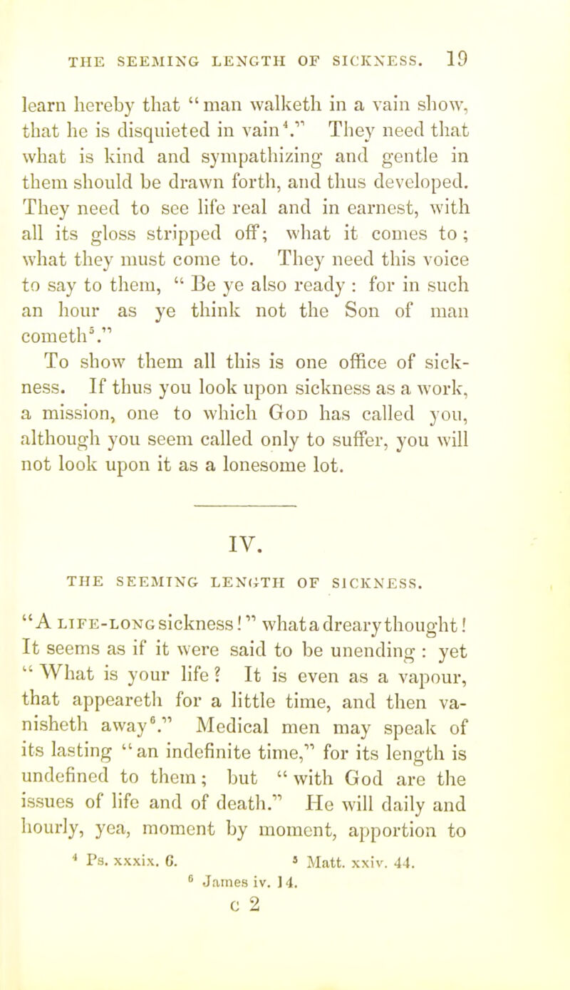 learn hereby that  man walketh in a vain show, that he is disquieted in vain''.' They need that what is kind and sympathizing and gentle in them should be drawn forth, and thus developed. They need to see life real and in earnest, with all its gloss stripped off; what it comes to; what they must come to. They need this voice to say to them,  Be ye also ready : for in such an hour as ye think not the Son of man cometh^ To show them all this is one office of sick- ness. If thus you look upon sickness as a work, a mission, one to which God has called you, although you seem called only to suffer, you will not look upon it as a lonesome lot. IV. THE SEEMING LENCiTH OF SICKNESS. A LIFE-LONG sickness! what a dreary thought! It seems as if it were said to be unending : yet  What is your life ? It is even as a vapour, that appeareth for a little time, and then va- nisheth away.^' Medical men may speak of its lasting an indefinite time, for its length is undefined to them; but  with God are the issues of life and of death. He will daily and hourly, yea, moment by moment, apportion to  Ps. xxxix. G. 5 Matt. xxiv. 44. ^ James iv. ] 4. c 2