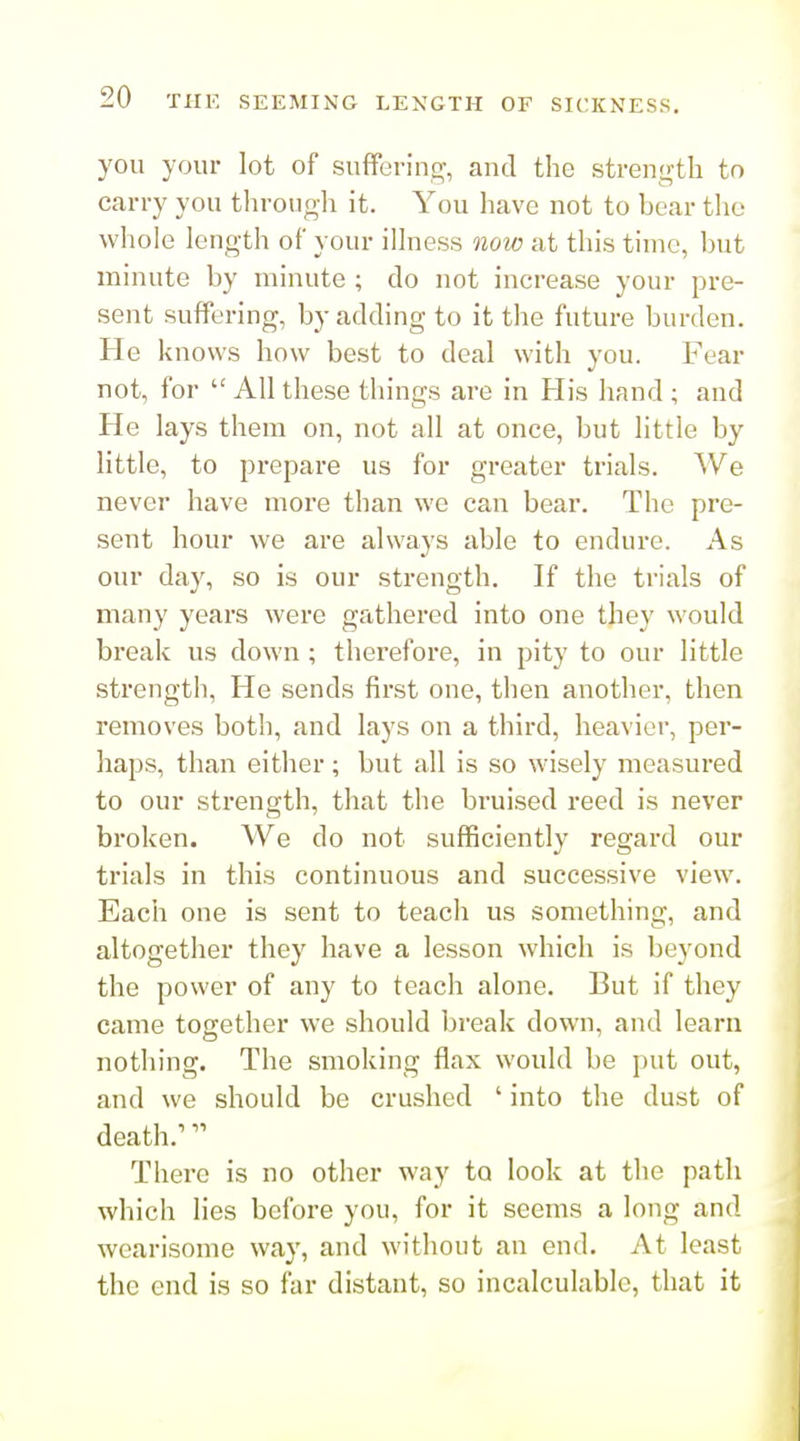 you your lot of suffering-, and tlie strength to carry you through it. You have not to bear the whole length of your illness now at this time, but minute by minute ; do not increase your pre- sent suffering, by adding to it tlie future burden. He knows how best to deal with you. Fear not, for  All these things are in His hand ; and He lays them on, not all at once, but little by little, to prepare us for greater trials. We never have more than we can bear. The pre- sent hour we are always able to endure. As our day, so is our strength. If the trials of many years were gathered into one they would break us down ; thei'efore, in pity to our little strength. He sends first one, then another, then removes both, and lays on a third, heavier, per- haps, than either; but all is so wisely measured to our sti-ength, that the bruised reed is never broken. We do not sufficiently regard our trials in this continuous and successive view. Each one is sent to teach us something, and altogether they have a lesson which is beyond the power of any to teach alone. But if they came together we should break down, and learn nothing. The smoking flax would be put out, and we should be crushed ' into the dust of death.^ There is no other way to look at the path which lies before you, for it seems a long and wearisome way, and without an end. At least the end is so far distant, so incalculable, that it