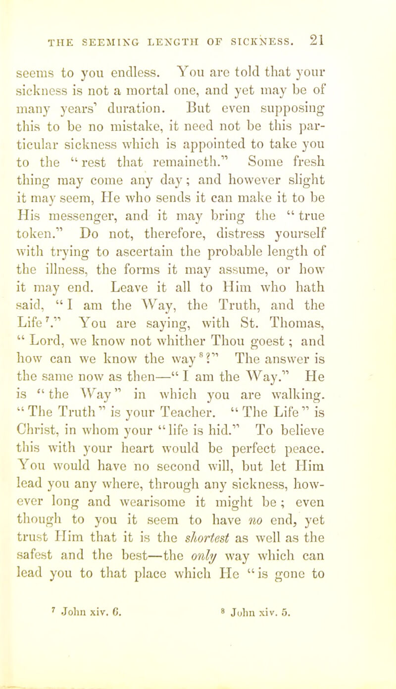 seems to you endless. You are told that your sickness is not a mortal one, and yet may be of many years' duration. But even supposing this to be no mistake, it need not be this par- ticular sickness which is appointed to take you to the  rest that remaineth. Some fresh thing raay come any day; and however slight it may seem, He who sends it can make it to be His messenger, and it may bring the  true token. Do not, therefore, distress yourself with trying to ascertain the probable length of the illness, the forms it may assume, or how it may end. Leave it all to Him who hath said,  I am the Way, the Truth, and the LifeYou are saying, with St. Thomas,  Lord, we know not whither Thou goest; and how can we know the way ^2 The answer is the same now as then— I am the Way. He is  the Way in which you are walking.  The Truth  is your Teacher.  The Life  is Christ, in whom your life is hid. To believe this with your heart would be perfect peace. You would have no second will, but let Him lead you any where, through any sickness, how- ever long and wearisome it might be; even though to you it seem to have no end, yet trust Him that it is the shortest as well as the safest and the best—the onhj way which can lead you to that place which He is gone to ' John xiv. C. ' Juhn xiv. 5.