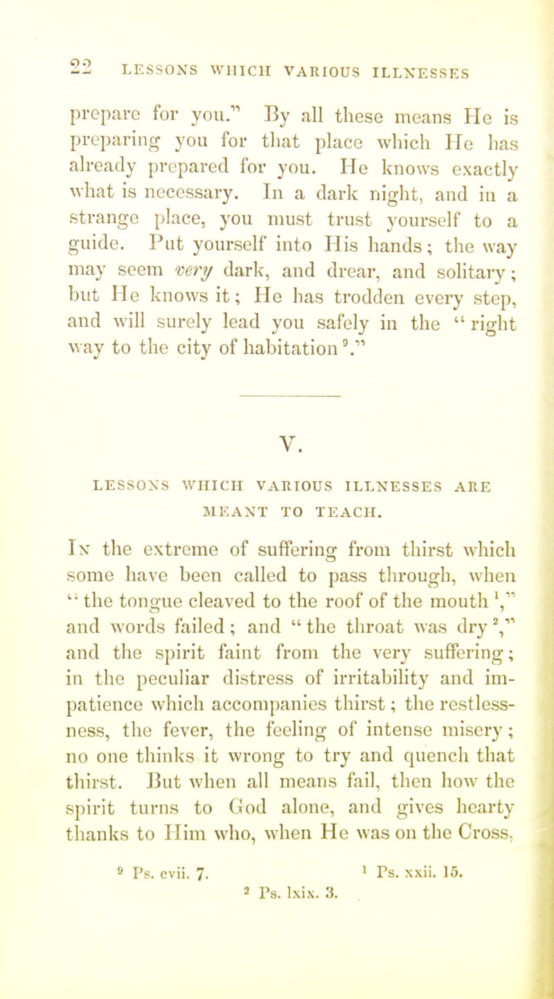 prepare for you. By all these means He is preparing you for that place which He has | already prepared for you. He knows exactly what is necessary. In a dark night, and in a strange place, you must trust yourself to a guide. Put yourself into His hands; the way may seem mry dark, and drear, and solitary; but He knows it; He has trodden every step, and will surely lead you safely in the  right way to the city of habitation V. LESSONS WHICH VARIOUS ILLNESSES ARE MEANT TO TEACH. Ik the extreme of suffering from thirst which some have been called to pass through, when the tongue cleaved to the roof of the mouth V' and words failed; and  the throat was dry and the spirit faint from the very suffering; in the peculiar distress of irritability and im- patience which accompanies thirst; the restless- ness, the fever, the feeling of intense misery; no one thinks it wrong to try and quench that thirst. But when all means fail, then how the spirit turns to God alone, and gives hearty thanks to Him who, when He was on the CrosS; » Ps. cvii. 7. ' Ps. xxii. 15. 2 Ts. Ixix. 3.