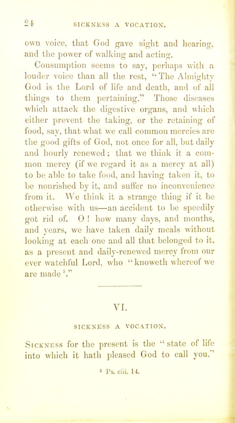 24> own voice, that God gave sight and hearing, and the power of walking and acting. Consumption seems to say, perhaps with a louder voice than all the rest,  The Almighty God is the Lord of life and death, and of all things to them pertaining. Those diseases which attack the digestive organs, and which either prevent the taking, or the retaining of food, say, that what we call common mercies are the good gifts of God, not once for ah, but daily and hourly renewed; that we think it a com- mon mercy (if we regard it as a mercy at all) to be able to take food, and having taken it, to be nourished by it, and suffer no inconvenience from it. We think it a strange thing if it be otherwise with us—an accident to be speedily got rid of. 0 ! how many days, and months, and years, we have taken daily meals without looking at each one and all that belonged to it, as a present and daily-renewed mercy from our ever watchful Lord, who  knoweth whereof we are made VL SICKNESS A VOCATION. SiCKNKss for the present is the state of life into which it hath pleased God to call you.