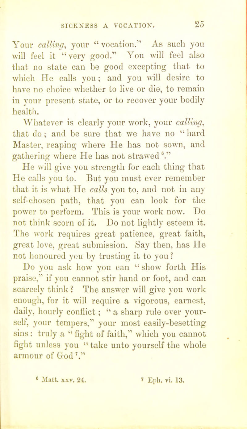 Your calling^ your  vocation.''' As such you will feel it very good. You will feel also that no state can he good excepting that to which He calls you; and you will desire to have no choice whether to live or die, to remain in your present state, or to recover your bodily health. Whatever is clearly your work, your calling, that do; and be sure that we have no  hard Master, reaping where He has not sown, and gathering where He has not strawed He will give you strength for each thing that He calls you to. But you must ever remember that it is what He calls you to, and not in any self-chosen path, that you can look for the powder to perform. This is your work now. Do not think scorn of it. Do not lightly esteem it. The work requires great patience, great faith, great love, great submission. Say then, has He not honoured you by trusting it to you ? Do you ask how you can  show forth His praise, if you cannot stir hand or foot, and can scarcely think I The answer will give you work enough, for it will require a vigorous, earnest, daily, hourly conflict;  a sharp rule over your- self, your tempers, your most easily-besetting sins: truly a  fight of faith, which you cannot fight unless you  take unto yourself the whole armour of God « Matt. XXV. 24. 1 Epli. vi. 13.