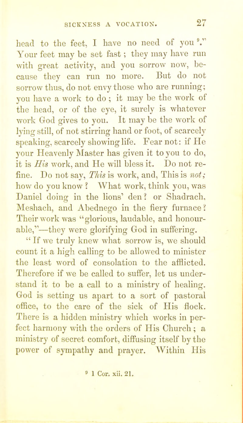 head to the feet, I have no need of you Your feet may be set fast; they may have run with great activity, and you sorrow now, be- cause they can run no more. But do not sorrow thus, do not envy those who are running; you liave a work to do; it may be the work of the head, or of the eye, it surely is whatever work God gives to you. It may be the work of lying still, of not stirring hand or foot, of scarcely speaking, scarcely showing life. Fear not: if He your Heavenly Master has given it to you to do, it is His work, and He will bless it. Do not re- fine. Do not say, This is work, and. This is not; how do you know ? What work, think you, was Daniel doing in the lions' den? or Shadrach, Meshach, and Abednego in the fiery furnace ? Their work was glorious, laudable, and honour- able,—they were glorifying God in suffering.  If we truly knew what sorrow is, we should count it a high calling to be allowed to minister the least word of consolation to the afflicted. Therefore if we be called to suffer, let us under- stand it to be a call to a ministry of healing. God is setting us apart to a sort of pastoral office, to the care of the sick of His flock. There is a hidden ministry which works in per- fect harmony with the orders of His Church; a nn'nistry of secret comfort, diffusing itself by the power of sympathy and prayer. Within His 0 1 Cor. xii. 21.