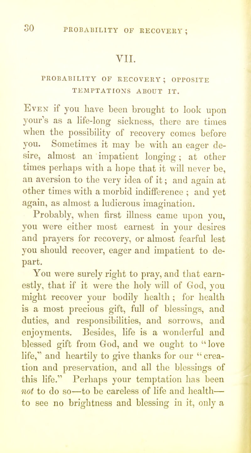 rROBAlilLITY OF RECOVEllY ; VII. I PROBABILITY OF RECOVERY; OPPOSITE TEMPTATIONS ABOUT IT. Even if you have been brought to look upon your's as a hfe-Iong sickness, there are times when the possibihty of recovery comes before you. Sometimes it may be with an eager de- sire, ahiiost an impatient longing; at other times perhaps with a hope that it will never be, an aversion to the very idea of it; and again at other times with a morbid indifference ; and yet again, as almost a ludicrous imagination. Probably, when first illness came upon you, you were either most earnest in your desires and prayers for recovery, or almost fearful lest you should recover, eager and impatient to de- part. You were surely right to pray, and that earn- estly, that if it were the holy will of God, you might recover your bodily health ; for health is a most precious gift, full of blessings, and duties, and responsibilities, and sorrows, and enjoyments. Besides, life is a wonderful and blessed gift from God, and we ought to love life,''' and heartily to give thanks for our crea- tion and preservation, and all the blessings of this life. Perhaps your temptation has been not to do so—to be careless of life and health— to see no brightness and blessing in it, only a