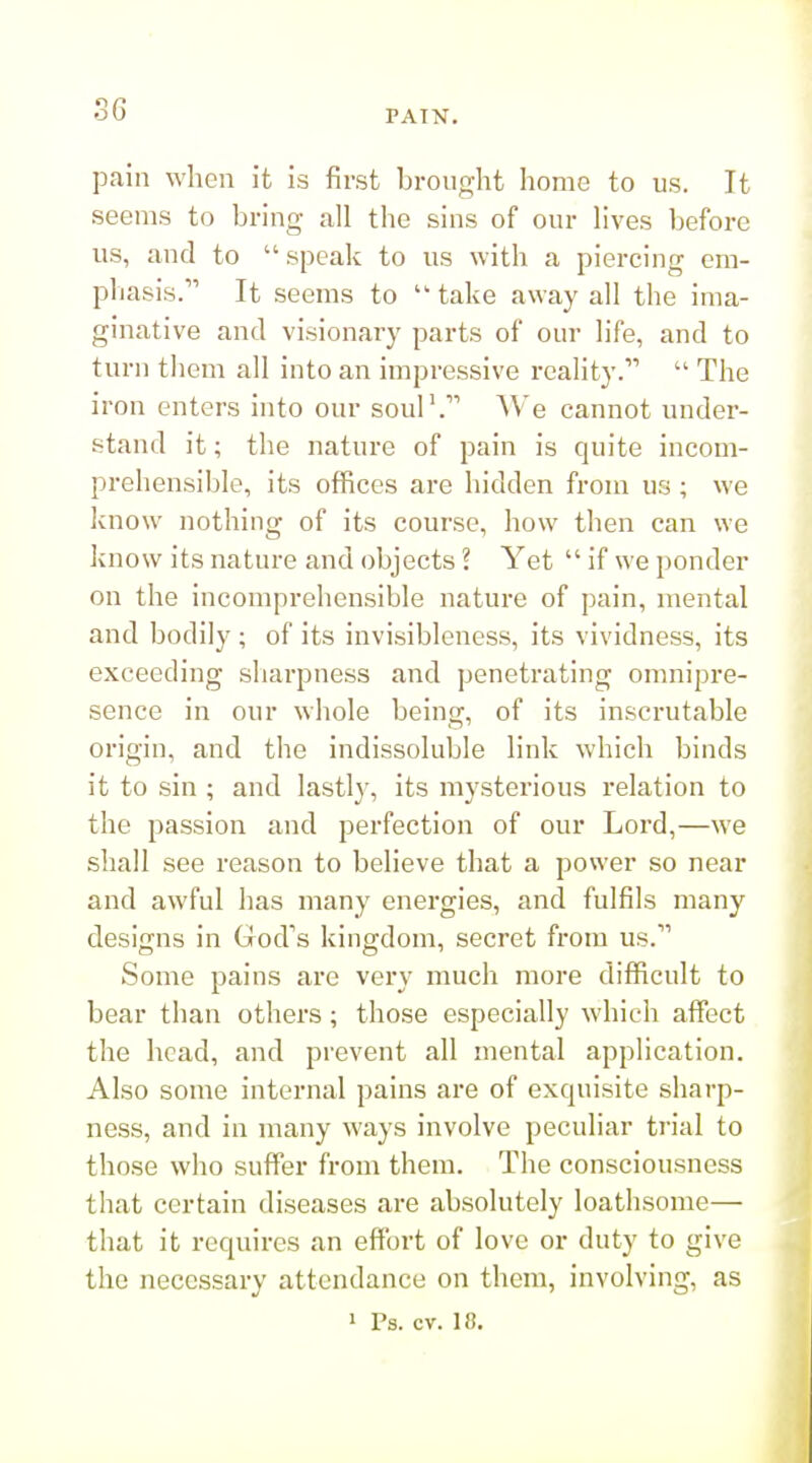 pain when it is first brought home to us. It seems to bring all the sins of our lives before us, and to  speak to us with a piercing em- pliasis. It seems to  take away all the ima- ginative and visionary parts of our life, and to turn them all into an impressive reality.  The iron enters into our souP. We cannot under- stand it; the nature of pain is quite incom- prehensible, its offices are hidden from us; we Ivuow nothing of its course, how then can we know its nature and objects ? Yet  if we ponder on the incomprehensible nature of pain, mental and bodily ; of its invisibleness, its vividness, its exceeding sharpness and penetrating omnipre- sence in our whole being, of its inscrutable origin, and the indissoluble link which binds it to sin ; and lastly, its mysterious relation to the passion and perfection of our Lord,—we shall see reason to believe that a power so near and awful has many energies, and fulfils many designs in God's kingdom, secret from us. Some pains are very much more difficult to bear than others; those especially which affect the head, and prevent all mental application. Also some internal pains are of exquisite sharp- ness, and in many ways involve peculiar trial to those who suffer from them. The consciousness that certain diseases are absolutely loathsome— that it requires an effort of love or duty to give the necessary attendance on them, involving, as 1 Ps. cv. 18.