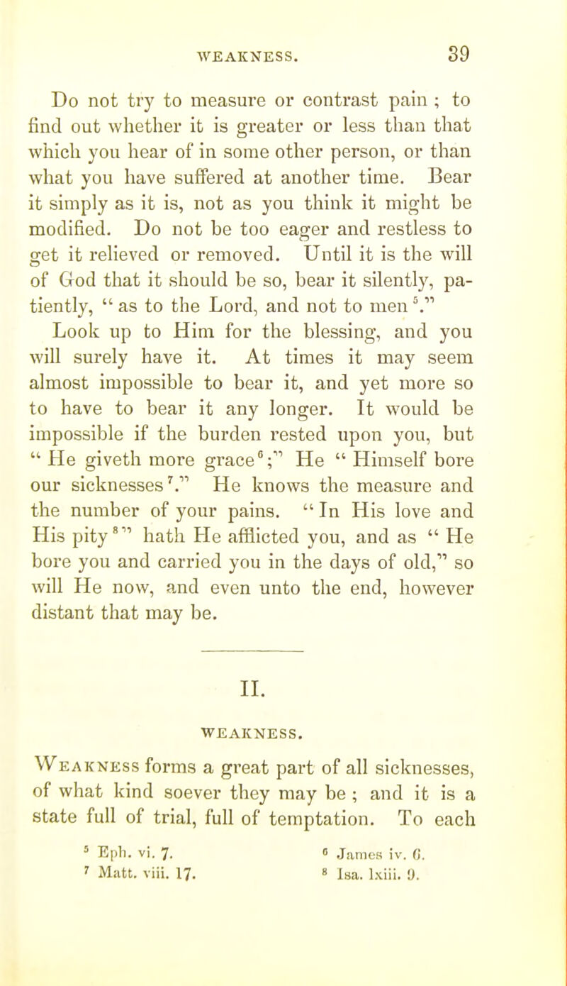 89 Do not try to measure or contrast pain ; to find out whether it is greater or less than that which you hear of in some other person, or than what you have suffered at another time. Bear it simply as it is, not as you think it might be modified. Do not be too eager and restless to get it relieved or removed. Until it is the will of God that it should be so, bear it silently, pa- tiently,  as to the Lord, and not to men ^ Look up to Him for the blessing, and you will surely have it. At times it may seem almost impossible to bear it, and yet more so to have to bear it any longer. It would be impossible if the burden rested upon you, but  He giveth more grace;'' He  Himself bore our sicknesses^. He knows the measure and the number of your pains. In His love and His pity' hath He afflicted you, and as  He bore you and carried you in the days of old, so will He now, and even unto the end, however distant that may be. n. WEAKNESS. We AJCNEss forms a great part of all sicknesses, of what kind soever they may be ; and it is a state full of trial, full of temptation. To each = Eph. vi. 7. 0 James iv. C.