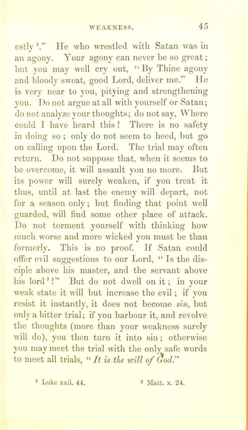 estly He who wrestled with Satan was in an agony. Your agony can never be so great; but you may well cry out, By Thine agony and bloody sweat, good Lord, deliver me. He is very near to you, pitying and strengthening you. Bo not argue at all with yourself or Satan; do not analyze your thoughts; do not say. Where could I have heard this ? There is no safety in doing so ; only do not seem to heed, but go on calling upon the Lord. The trial may often return. Do not suppose that, when it seems to be overcome, it will assault you no more. But its power will surely weaken, if you treat it thus, until at last the enemy will depart, not for a season only; but finding that point well guarded, will find some other place of attack. Do not torment yourself with thinking how much worse and more wicked you must be than formerly. This is no proof. If Satan could offer evil suggestions to our Lord,  Is the dis- ciple above his master, and the servant above his lord^? But do not dwell on it; in your weak state it will but increase the evil; if you resist it instantly, it does not become sin, but only a bitter trial; if you harbour it, and revolve the thoughts (more than your weakness surely will do), you then turn it into sin; otherwise you may meet the trial with the only safe words to meet all trials,  It is the will of dody Luke xxii. 44. 3 Matt. X. 24.