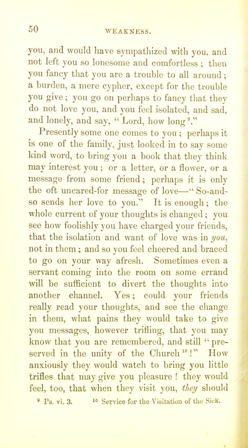 you, and would have sympathized with you, and not left you so lonesome and comfortless ; then you fancy that you are a trouble to all around; a burden, a mere cypher, except for the trouble you give; you go on perhaps to fancy that they do not love you, and you feel isolated, and sad, and lonely, and say,  Lord, how long °, Presently some one comes to you ; perhaps it is one of the family, just looked in to say some kind word, to bring you a book that they think may interest you; or a letter, or a flower, or a message from some friend; perhaps it is only the oft uncared-for message of love— So-and- so sends her love to you. It is enough; the whole current of your thoughts is changed ; you see how foolishly you have charged your friends, that the isolation and want of love was in i/ou, not in them; and so you feel cheered and braced to go on your way afresh. Sometimes even a servant coming into the room on some errand will be sufficient to divert the thoughts into another channel. Yes; could your friends really read your thoughts, and see the change in them, what pains they would take to give you messages, however trifling, that you may know that you are remembered, and still  pre- served in the unity of the Church'! How anxiously they would watch to bring you little trifles that may give you pleasure ! they would feel, too, that when they visit you, they should » Ps. vi. 3.  Service for the Visitation of the Sick.