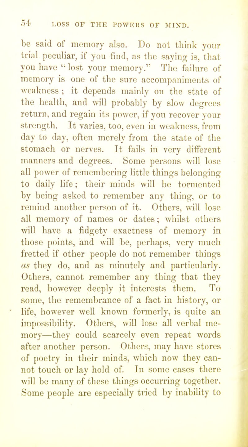 be said of memory also. Bo not think your trial peculiar, if you find, as the saying is, that you have  lost your memory. The failure of memory is one of the sure accompaniments of weakness ; it depends mainly on the state of the health, and will probably by slow degrees return, and regain its power, if you recover your strength. It varies, too, even in vs'eakness, from day to day, often merely from the state of the stomach or nerves. It fails in very different manners and degrees. Some persons will lose all power of remembering little thino-s belontrincr to daily life; their minds will be tormented by being asked to remember any thing, or to remind another person of it. Others, will lose all memory of names or dates; whilst others will have a fidgety exactness of memory in those points, and will be, perhaps, very much fretted if other people do not remember things as they do, and as minutely and particularly. Others, cannot remember any thing that they read, however deeply it interests them. To some, the remembrance of a fact in history, or * life, however well known formerly, is quite an impossibility. Others, will lose all verbal me- mory—they could scarcely even repeat words after another person. Other?, may have stores of poetry in their minds, which now they can- not touch or lay hold of. In some cases there will be many of these things occurring together. Some people are especially tried by inability to