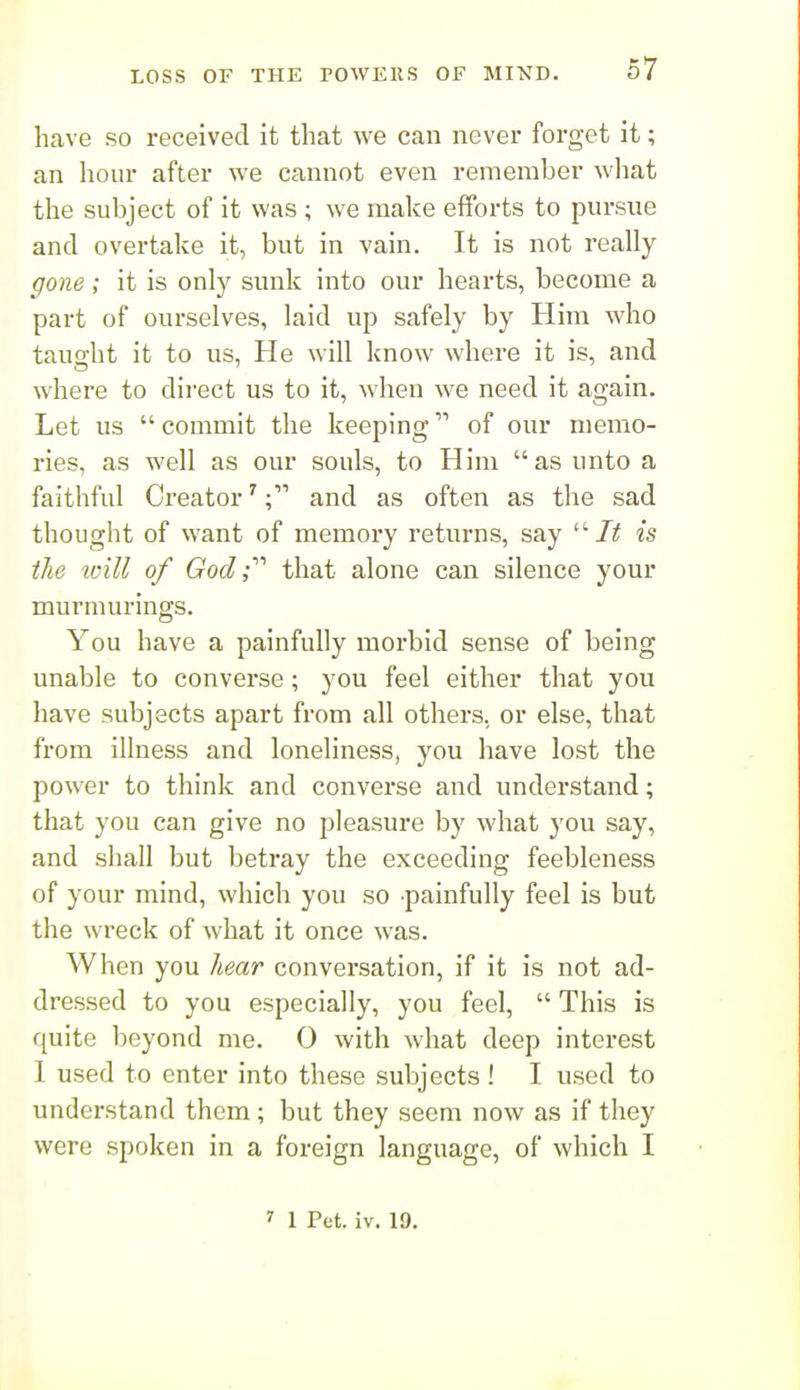 have so received it that we can never forget it; an hour after we cannot even remember wliat the subject of it was ; we make efforts to pursue and overtake it, but in vain. It is not really gone; it is only sunk into our hearts, become a part of ourselves, laid up safely by Him who tauo-ht it to us, He will know where it is, and where to dii'ect us to it, when we need it again. Let us  commit the keeping of our memo- ries, as well as our souls, to Him as unto a faithful Creator'and as often as the sad thought of want of memory returns, say It is the loill of God r that alone can silence your murniurings. You have a painfully morbid sense of being unable to converse; you feel either that you have subjects apart from all others, or else, that from illness and loneliness, you have lost the power to think and converse and understand; that you can give no pleasure by what you say, and shall but betray the exceeding feebleness of your mind, which you so painfully feel is but the wreck of what it once was. When you hear conversation, if it is not ad- dressed to you especially, you feel,  This is quite beyond me. 0 with what deep interest 1 used to enter into these subjects ! I used to understand them ; but they seem now as if they were spoken in a foreign language, of which I