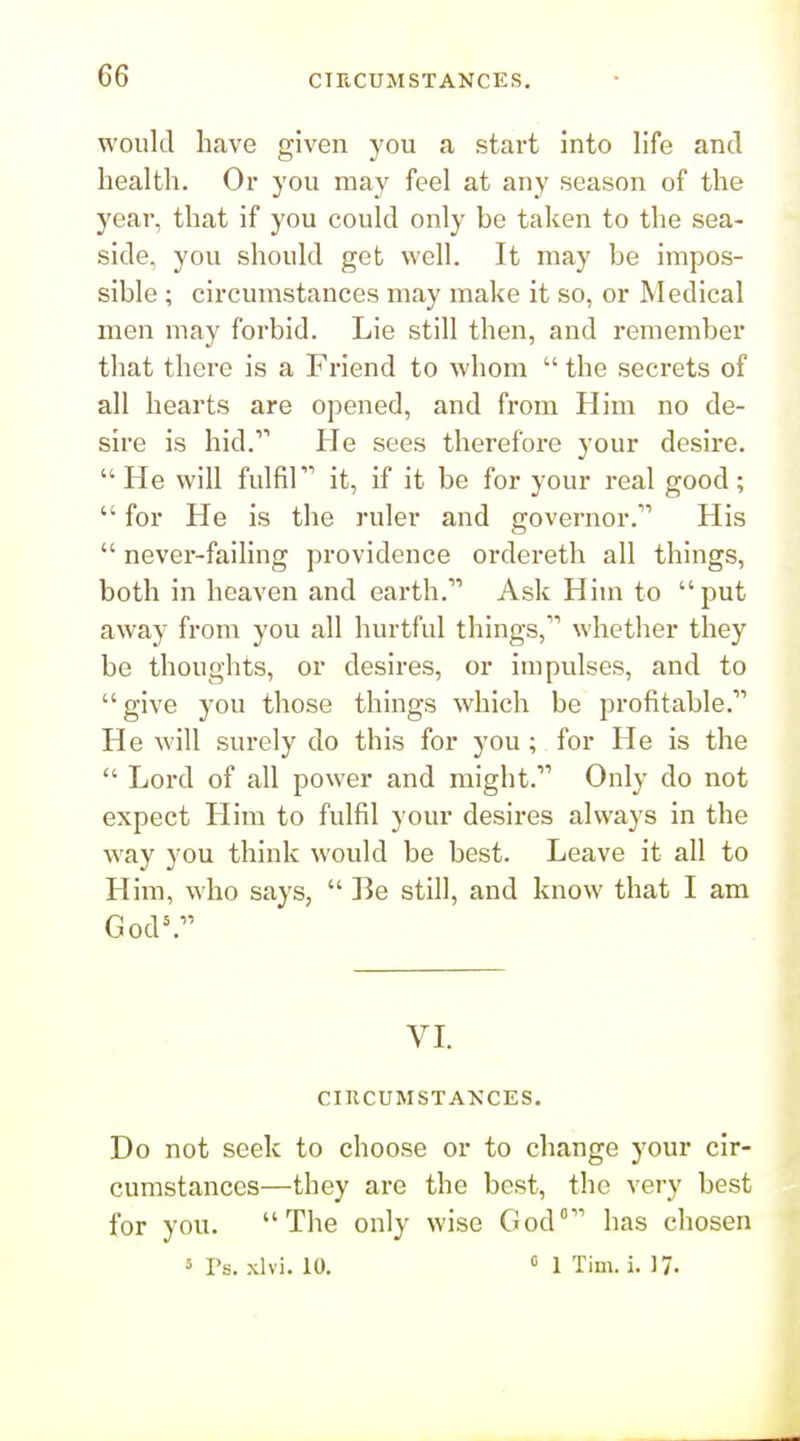 would have given you a start into life and health. Oi* you may feel at any season of the year, that if you could only be taken to the sea- side, you should get well. It may be impos- sible ; circumstances may make it so, or Medical men may forbid. Lie still then, and remember that there is a Friend to whom  the secrets of all hearts are opened, and from Him no de- sire is hid. He sees therefore your desire.  He will fulfil it, if it be for your real good;  for He is the ruler and governor. His  never-faihng providence ordereth all things, both in heaven and earth. Ask Him to put away from you all hurtful things, whether they be thoughts, or desires, or impulses, and to give you those things which be profitable. He will surely do this for you; for He is the  Lord of all power and might. Only do not expect Him to fulfil your desires always in the way you think would be best. Leave it all to Him, who says,  I3e still, and know that I am God=. VL CIRCUMSTANCES. Do not seek to choose or to change your cir- cumstances—they are the best, the very best for you. The only wise God° has chosen 5 I's. xlvi. 10. « 1 Tim. i. 17-