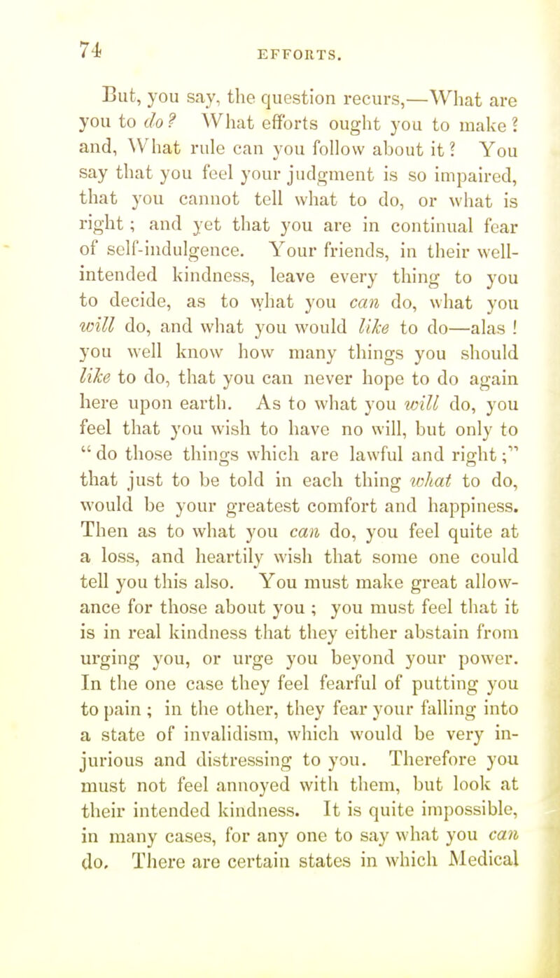 But, you say, the question recurs,—What are you to do ? Wliat efforts ought you to make ? and, What rule can you follow about it? You say that you feel your judgment is so impaired, that you cannot tell what to do, or what is right; and yet that you are in continual fear of self-indulgence. Your friends, in their well- intended kindness, leave every thing to you to decide, as to what you can do, what you will do, and what you would like to do—alas ! you well know how many things you should like to do, that you can never hope to do again here upon earth. As to what you will do, you feel that you wish to have no will, but only to  do those things which are lawful and right that just to be told in each thing tohat to do, would be your greatest comfort and happiness. Then as to what you can do, you feel quite at a loss, and heartily wish that some one could tell you this also. You must make great allow- ance for those about you ; you must feel that it is in real kindness that they either abstain from urging you, or urge you beyond your power. In the one case they feel fearful of putting you to pain ; in the other, they fear your falling into a state of invalidism, which would be very in- jurious and distressing to you. Therefore you must not feel annoyed with them, but look at their intended kindness. It is quite impossible, in many cases, for any one to say what you can do. Tliere are certain states in which Medical