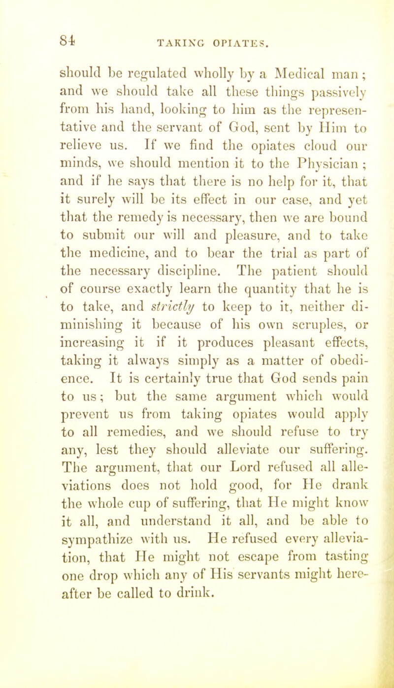 8-t TAKING OPIATES. should be regulated wholly by a Medical man; and we should take all these things passively from his hand, looking to him as the represen- tative and the servant of God, sent by Him to relieve us. If we find the opiates cloud our minds, we should mention it to the Physician ; and if he says that there is no help for it, that it surely will be its effect in our case, and yet that the remedy is necessary, then we are bound to submit our will and pleasure, and to take the medicine, and to bear the trial as part of the necessary discipline. The patient should of course exactly learn the quantity that he is to take, and strictly to keep to it, neither di- minishing it because of his own scruples, or increasing it if it produces pleasant eflPects, taking it always simply as a matter of obedi- ence. It is certainly true that God sends pain to us; but the same argument which would prevent us from taking opiates would apj^ly to all remedies, and we should refuse to try any, lest they should alleviate our suffering. The argument, that our Lord refused all alle- viations does not hold good, for He drank the whole cup of suffering, that He might know it all, and understand it all, and be able to sympathize with us. He refused every allevia- tion, that He might not escape from tasting- one drop which any of His servants might here- after be called to drink.