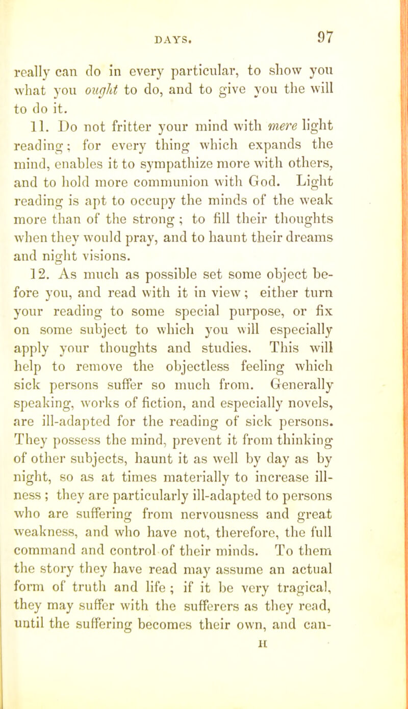 really can do in every particular, to show you what you ought to do, and to give you the will to do it. 11. Do not fritter your mind with mere light reading; for every thing which expands the mind, enables it to sympathize more with others, and to hold more communion with God. Light reading is apt to occupy the minds of the weak more than of the strong ; to fill their thoughts when they would pray, and to haunt their dreams and night visions. 12. As much as possible set some object be- fore you, and read with it in view; either turn your reading to some special purpose, or fix on some subject to which you will especially apply your thoughts and studies. This will help to remove the objectless feeling which sick persons suffer so much from. Generally speaking, works of fiction, and especially novels, are ill-adapted for the reading of sick persons. They possess the mind, prevent it from thinking of other subjects, haunt it as well by day as by night, so as at times materially to increase ill- ness ; they are particularly ill-adapted to persons who are suffering from nervousness and great weakness, and who have not, therefore, the full command and control of their minds. To them the story they have read may assume an actual foi-m of truth and life; if it be very tragical, they may suffer with the sufferers as they read, until the suffering becomes their own, and can- H