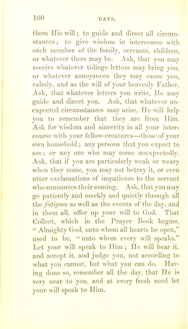 them His will; to guide and direct all circum- stances ; to give wisdom in intercourse with each member of the family, servants, children, or whatever there may be. Ask, that you may receive whatever tidings letters may bring you, or whatever annoyances they may cause you, cahnly, and as the will of your heavenly Father. Ask, that whatever letters you write, He may guide and direct you. Ask, that whatever un- expected circumstances may arise, He will help you to remember that they are from Him. Ask for wisdom and sincerity in all your inter- course with your fellow-creatures—those of your own household ; any persons that you expect to see; or any one who may come unexpectedly. Ask, that if you are particularly weak or weary when they come, you may not betray it, or even utter exclamations of impatience to the servant who announces their coming. Ask, that you may go patiently and meekly and quietly through all the fatigues as well as the events of the day, and in them all, offer up your will to God. That Collect, which in the Prayer Rook begins,  Almighty God, unto whom all hearts be open, used to be,  unto whom every will speaks. Let your will speak to Him ; He will hear it, and accept it, and judge you, not according to what you cannot, but what you can do. Hav- ing done so, remember all the day, that He is very near to you, and at every fresh need let your will speak to Him.