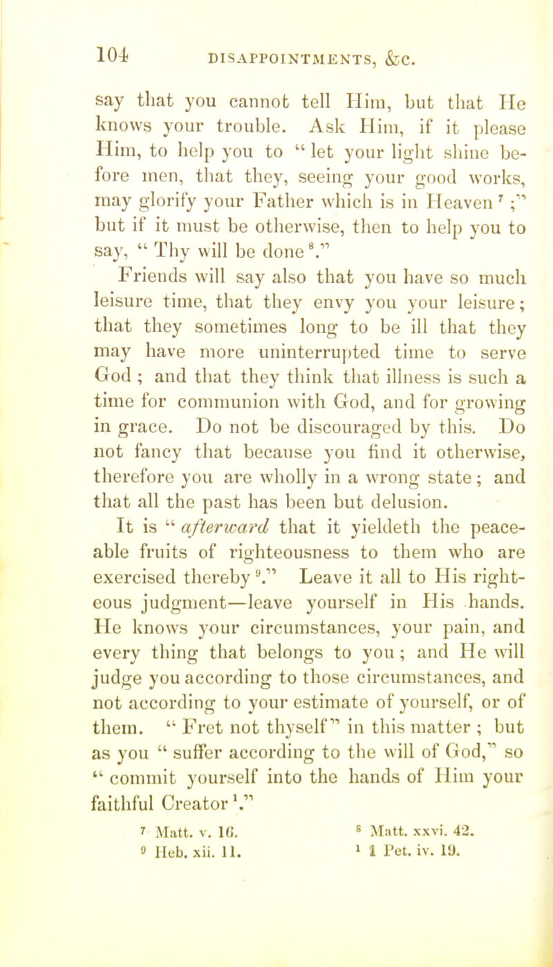 DISAPPOINTMENTS, &;c. say that you cannot tell Him, but that He knows your trouble. Ask Him, if it please Him, to help you to  let your light shine be- fore men, that they, seeing your good works, may glorify your Father which is in Heaven' but if it must be otherwise, then to help you to say,  Thy will be done ^ Friends will say also that you have so much leisure time, that they envy you your leisure; that they sometimes long to be ill that they may have more uninterrujjted time to serve God ; and that they think that illness is such a time for communion with God, and for growing in grace. Do not be discouraged by this. Do not fancy that because you find it otherwise, therefore you are wholly in a wrong state; and that all the past has been but delusion. It is  afterward that it yieldeth the peace- able fruits of righteousness to them who are exercised thereby '^T Leave it all to His right- eous judgment—leave yourself in His hands. He knows your circumstances, your pain, and every thing that belongs to you; and He will judge you according to those circumstances, and not according to your estimate of yourself, or of them.  Fret not thyself in this matter ; but as you  suffer according to the will of God, so  commit yourself into the hands of Him your faithful Creator*. ' Matt. V. IG. « Matt. xxvi. 42.