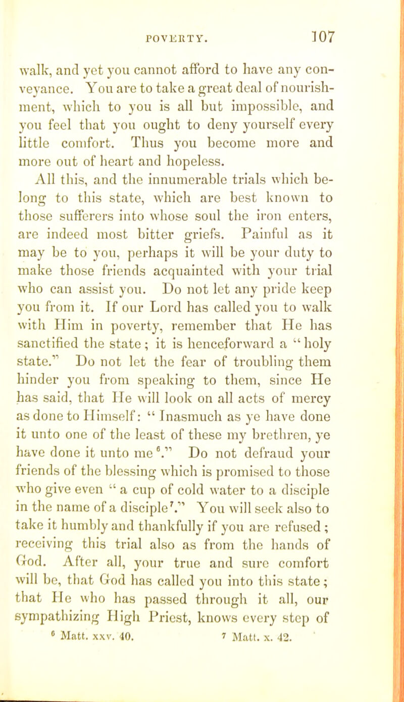 ]07 walk, and yet you cannot afford to have any con- veyance. You are to take a great deal of nourish- ment, which to you is all but impossible, and you feel that you ought to deny yourself every little comfort. Thus you become more and more out of lieart and hopeless. All this, and the innumerable trials which be- long to this state, which are best known to those sufferers into whose soul the iron enters, are indeed most bitter griefs. Painful as it may be to you, perhaps it will be your duty to make those friends acquainted with your tiial who can assist you. Do not let any pride keep you from it. If our Lord has called you to walk with Him in poverty, remember that He has sanctified the state ; it is henceforward a  holy state. Do not let the fear of troubling them hinder you from speaking to them, since He has said, that He will look on all acts of mercy as done to Himself:  Inasmuch as ye have done it unto one of the least of these my brethren, ye have done it unto me ^ Do not defraud your friends of the blessing which is promised to those who give even  a cup of cold water to a disciple in the name of a disciple'. You will seek also to take it humbly and thankfully if you are refused ; receiving this trial also as from the hands of God. After all, your true and sure comfort will be, that God has called you into this state; that He who has passed through it all, our sympathizing High Priest, knows every step of
