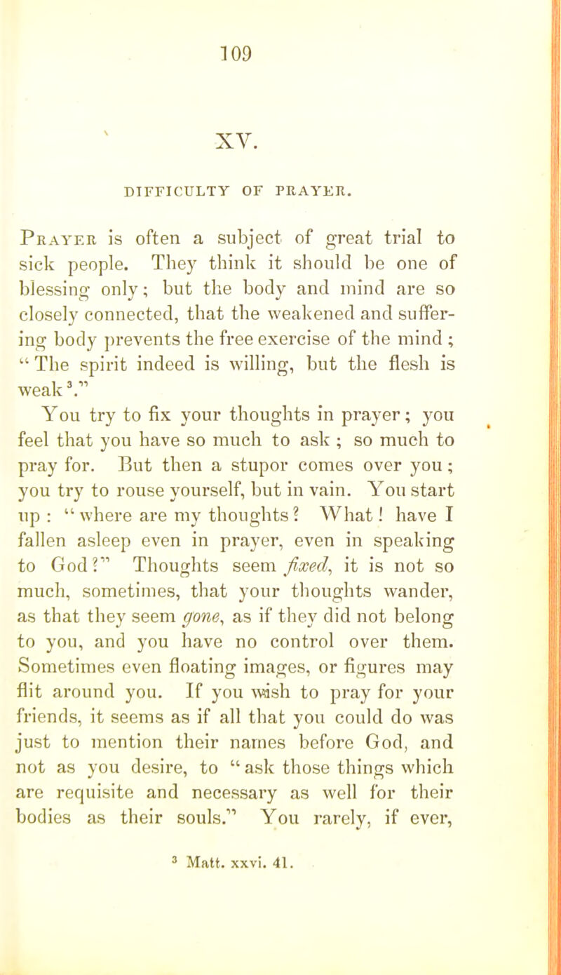 DIFFICULTY OF PRAYER. Prayer is often a subject of great trial to sick people. They think it should be one of blessing only; but the body and mind are so closely connected, that the weakened and suffer- ing body prevents the free exercise of the mind ;  The spirit indeed is willing, but the flesh is weak'. You try to fix your thoughts in prayer; you feel that you have so much to ask ; so much to pray for. But then a stupor comes over you; you try to rouse yourself, but in vain. You start up :  where are my thoughts ? What! have I fallen asleep even in prayer, even in speaking to Godr' Thoughts seem fixed, it is not so much, sometimes, that your thoughts wander, as that they seem gone, as if they did not belong to you, and you have no control over them. Sometimes even floating images, or figures may flit around you. If you Avash to pray for your friends, it seems as if all that you could do was just to mention their names before God, and not as you desire, to  ask those things which are requisite and necessary as well for their bodies as their souls.'' You rarely, if ever, 3 Matt. xxvi. 41. .