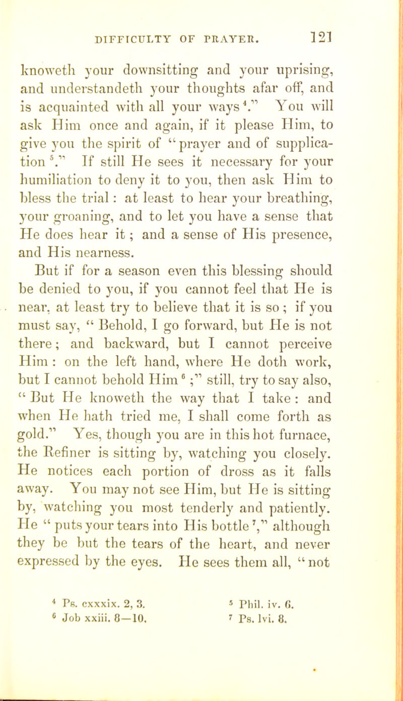 knoweth your downsitting and your viprising, and understandeth your thoughts afar off, and is acquainted with all your ways ^ You will ask Him once and again, if it please Him, to give you the spirit of  prayer and of supplica- tion ^ If still He sees it necessary for your humiliation to deny it to you, then ask Him to bless the trial: at least to hear your breathing, your groaning, and to let you have a sense that He does hear it; and a sense of His presence, and His nearness. But if for a season even this blessing should be denied to you, if you cannot feel that He is near, at least try to believe that it is so ; if you must say,  Behold, I go forward, but He is not there; and backward, but I cannot perceive Him : on the left hand, where He doth work, but I cannot behold Him ^still, try to say also,  But He knoweth the way that I take : and when He hath tried me, I shall come forth as gold. Yes, though you are in this hot furnace, the Refiner is sitting by, watching you closely. He notices each portion of dross as it falls away. You may not see Him, but He is sitting by, watching you most tenderly and patiently. He  puts your tears into His bottle', although they be but the tears of the heart, and never expressed by the eyes. He sees them all,  not < Pr. cxxxix. 2, 3. * Phil. iv. C.