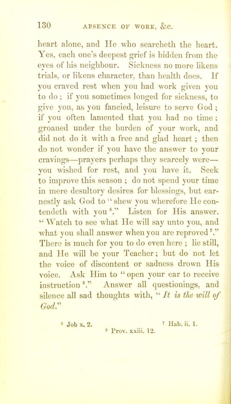 heart alone, and He who searcheth the heart. Yes, each one's deepest ffr\ef is hidden from the eyes of his neighhour. Siclvness no more hkens trials, or likens character, than health does. If you craved rest when you had work given you to do ; if you sometimes longed for sickness, to give you, as you fancied, leisure to serve God ; if you often lamented that you had no time; groaned under the burden of your work, and did not do it with a free and glad heart ; then do not wonder if you have the answer to your cravings—prayers perhaps they scarcely were— you wished for rest, and you have it. Seek to improve this season ; do not spend your time in mere desultory desires for blessings, but ear- nestly ask Grod to  shew you wherefore He con- tendeth with youListen for His answer.  Watch to see what He will say unto you, and what you shall answer when you are reproved There is much for you to do even here ; lie still, and He will be your Teacher; but do not let the voice of discontent or sadness drown His voice. Ask Him to  open your ear to receive instruction '.^ Answer all questionings, and silence all sad thoughts with, It is the will of Godr « Job X. 2. ' Hab. ii. 1. ' Prov. xxiii. 12.