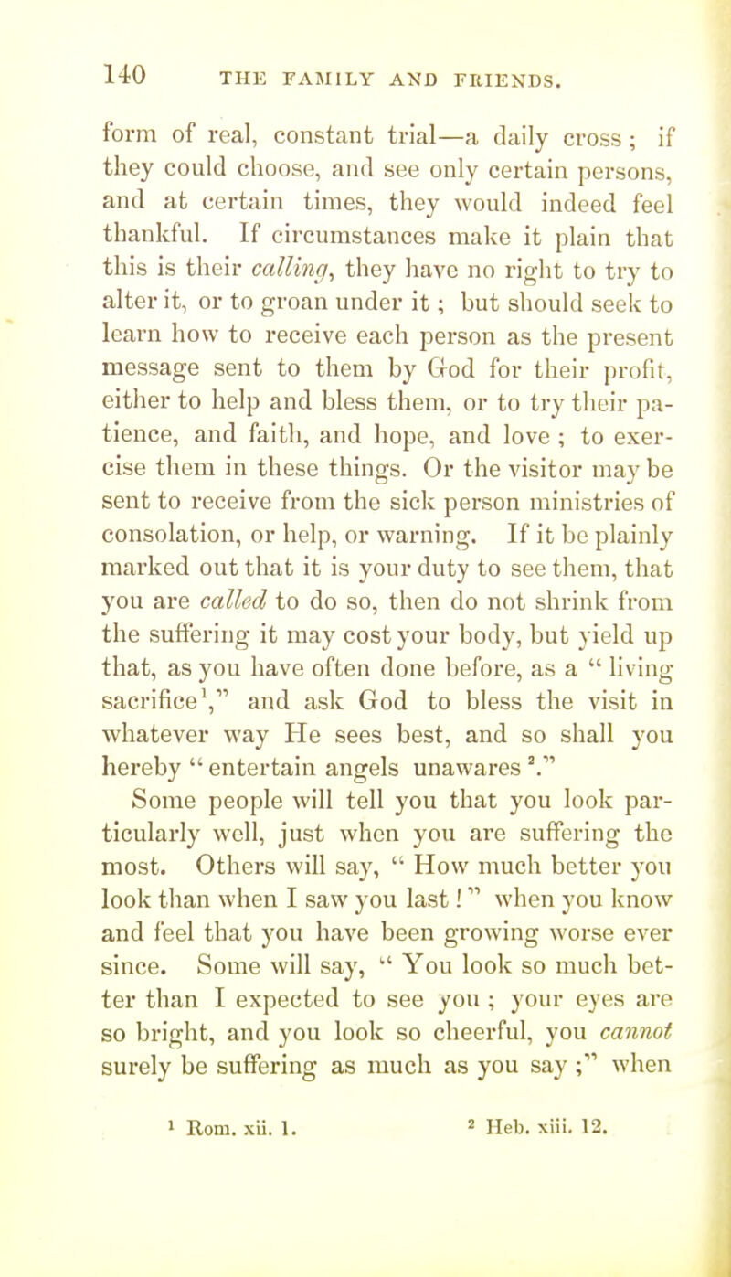 form of real, constant trial—a daily cross; if they could choose, and see only certain persons, and at certain times, they would indeed feel thankful. If circumstances make it plain that this is their calling, they have no right to try to alter it, or to groan under it; but should seek to learn how to receive each person as the present message sent to them by God for their profit, either to help and bless them, or to try their pa- tience, and faith, and hope, and love ; to exer- cise them in these things. Or the visitor may be sent to receive from the sick person ministries of consolation, or help, or warning. If it be plainly marked out that it is your duty to see them, that you are called to do so, then do not shrink from the suffering it may cost your body, but yield up that, as you have often done before, as a  living sacrificeand ask God to bless the visit in whatever way He sees best, and so shall you hereby entertain angels unawares ^ Some people will tell you that you look par- ticularly well, just when you are suffering the most. Others will say,  How much better you look than when I saw you last! when you know and feel that you have been growing worse ever since. Some will say,  You look so much bet- ter than I expected to see you ; your eyes are so bright, and you look so cheerful, you cannot surely be suflfering as much as you say when