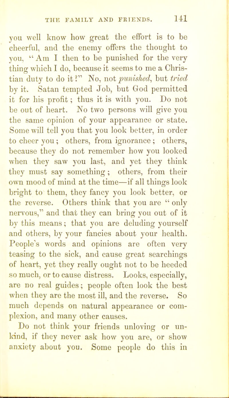 you well know how great the effort is to be cheerful, and the enemy offei's the thought to you,  Am I then to be punished for the very thing which I do, because it seems to me a Chris- tian duty to do it? No, not punished, but tried by it. Satan tempted Job, but God permitted it for his profit; thus it is with you. Do not be out of heart. No two persons will give you the same opinion of your appearance or state. Some will tell you that you look better, in order to cheer you ; others, from ignorance ; others, because they do not remember how you looked when they saw you last, and yet they think they must say something ; others, from their own mood of mind at the time—if all things look bright to them, they fancy you look better, or the reverse. Others think that you are  only nervous, and that they can bring you out of it by this means; that you are deluding yourself and others, by your fancies about your health. People's woi-ds and opinions are often very teasing to the sick, and cause great searchings of heart, yet they really ought not to be heeded so much, or to cause distress. Looks, especially, are no real guides; people often look the best when they are the most ill, and the reverse. So much depends on natural appearance or com- plexion, and many other causes. Do not think your friends unloving or un- Idnd, if they never ask how you are, or show anxiety about you. Some people do this in