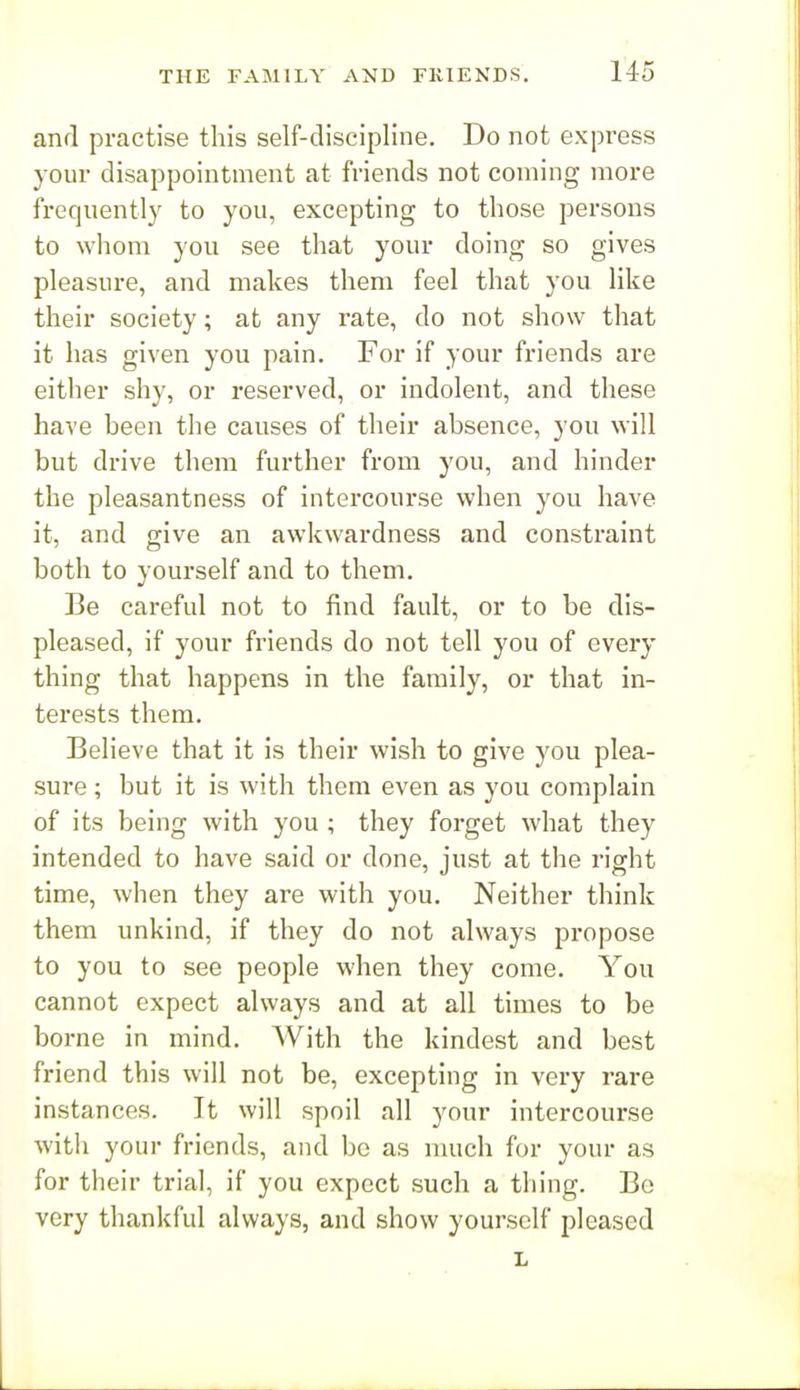 and practise this self-discipline. Do not express your disappointment at friends not coming more frequently to you, excepting to those persons to whom you see that your doing so gives pleasure, and makes them feel that you like their society; at any rate, do not show that it has given you pain. For if your friends are either shy, or reserved, or indolent, and these have been the causes of their absence, you will but drive them further from you, and hinder the pleasantness of intercourse when you have it, and give an awkwardness and constraint both to yourself and to them. Be careful not to find fault, or to be dis- pleased, if your friends do not tell you of every thing that happens in the family, or that in- terests them. Believe that it is their wish to give you plea- sure ; but it is with them even as you complain of its being with you ; they forget what they intended to have said or done, just at the right time, when they are with you. Neither think them unkind, if they do not always propose to you to see people when they come. You cannot expect always and at all times to be borne in mind. With the kindest and best friend this will not be, excepting in very rare instances. It will spoil all your intercourse with your friends, and be as much for your as for their trial, if you expect such a thing. Bo very thankful always, and show yourself pleased L