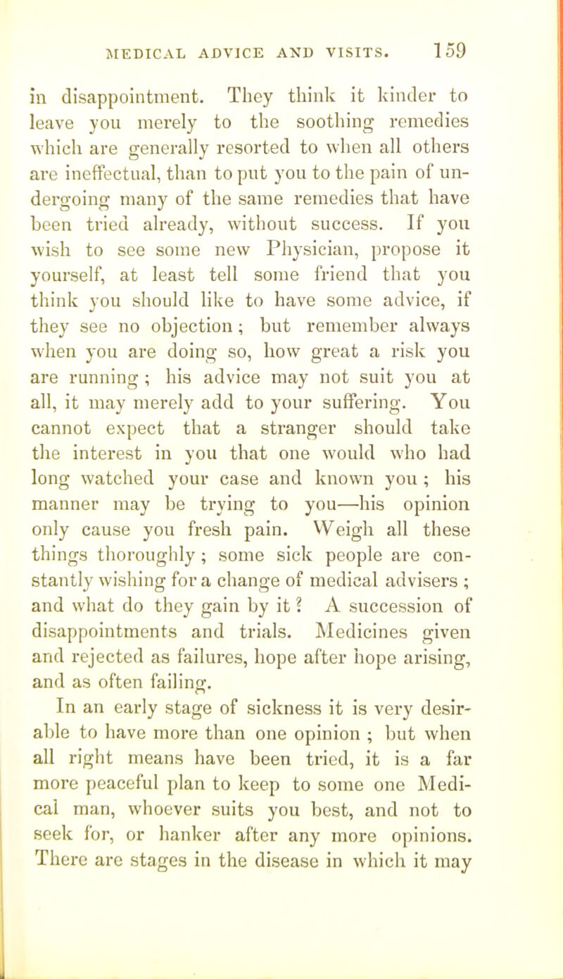 in disappointment. They think it kinder to leave you merely to the soothing remedies which are generally resorted to when all others are ineffectual, than to put you to the pain of un- dergoing many of the same remedies that have been tried already, without success. If you wish to see some new Physician, propose it yourself, at least tell some friend that you think you should like to have some advice, if they see no objection; but remember always when you are doing so, how great a risk you are running ; his advice may not suit you at all, it may merely add to your suffering. You cannot expect that a stranger should take the interest in you that one would who had long watched your case and known you ; his manner may be trying to you—his opinion only cause you fresh pain. Weigh all these things thoroughly; some sick people are con- stantly wishing for a change of medical advisers ; and what do they gain by it ? A succession of disappointments and trials. Medicines given and rejected as failures, hope after hope arising, and as often failino;. In an early stage of sickness it is very desir- able to have more than one opinion ; but when all right means have been tried, it is a far more peaceful plan to keep to some one Medi- cal man, whoever suits you best, and not to seek for, or hanker after any more opinions. Thei-e are stages in the disease in which it may 1