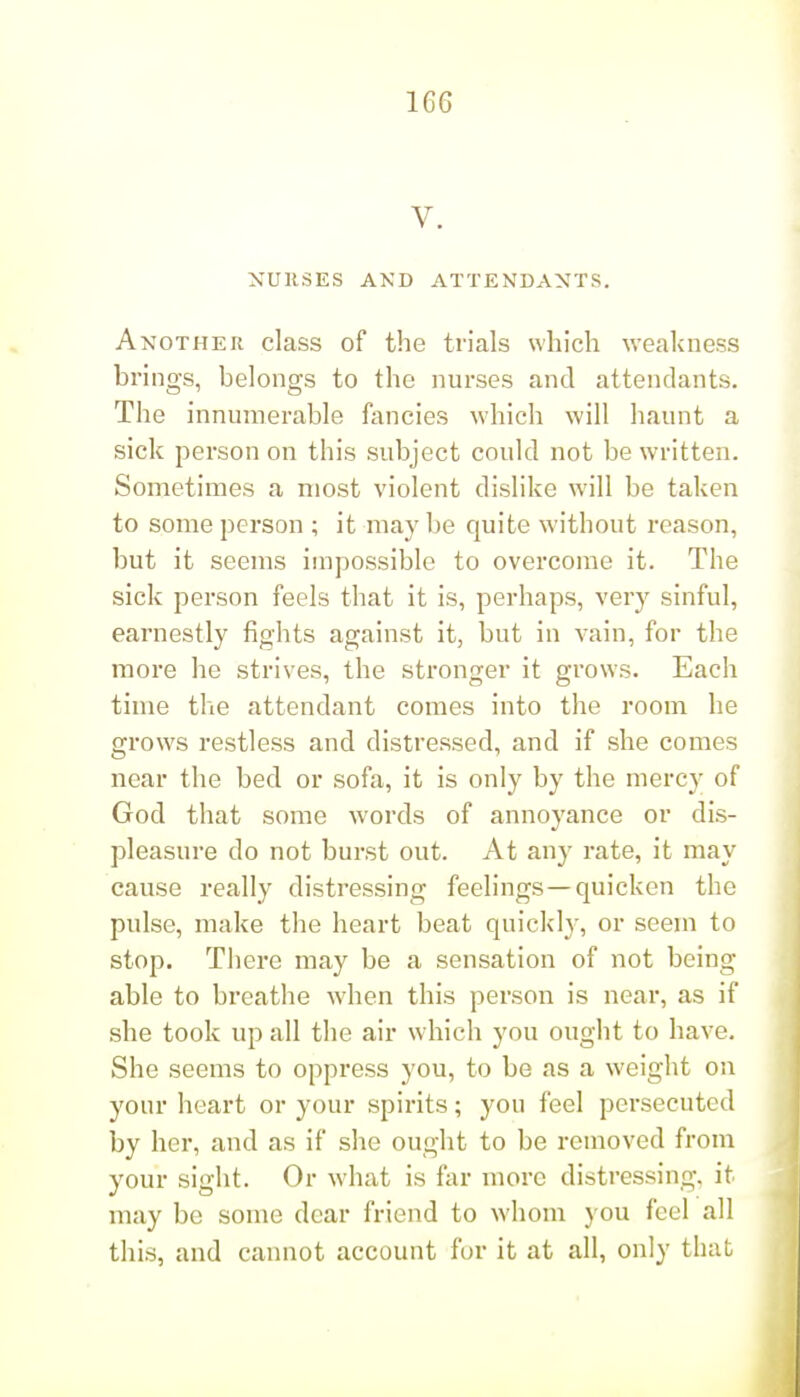 V. NUESES AND ATTENDANTS. Another class of the trials which weakness brings, belongs to the nurses and attendants. The innumerable fancies which will haunt a sick person on this subject could not be written. Sometimes a most violent dislike will be taken to some person ; it may be quite without reason, but it seems impossible to overcome it. The sick person feels that it is, perhaps, very sinful, earnestly fights against it, but in vain, for the more he strives, the stronger it grows. Each time the attendant comes into the room he grows restless and distressed, and if she comes near the bed or sofa, it is only by the mercy of God that some words of annoyance or dis- pleasure do not burst out. At any rate, it may cause really distressing feelings —quicken the pulse, make the heart beat quickly, or seem to stop. There may be a sensation of not being able to breathe when this person is near, as if she took up all the air which you ought to have. She seems to oppress you, to be as a weight on your heart or your spirits; you feel persecuted by her, and as if she ought to be removed from your sight. Or what is far more distressing, it may be some dear friend to whom you feel all this, and cannot account for it at all, only that