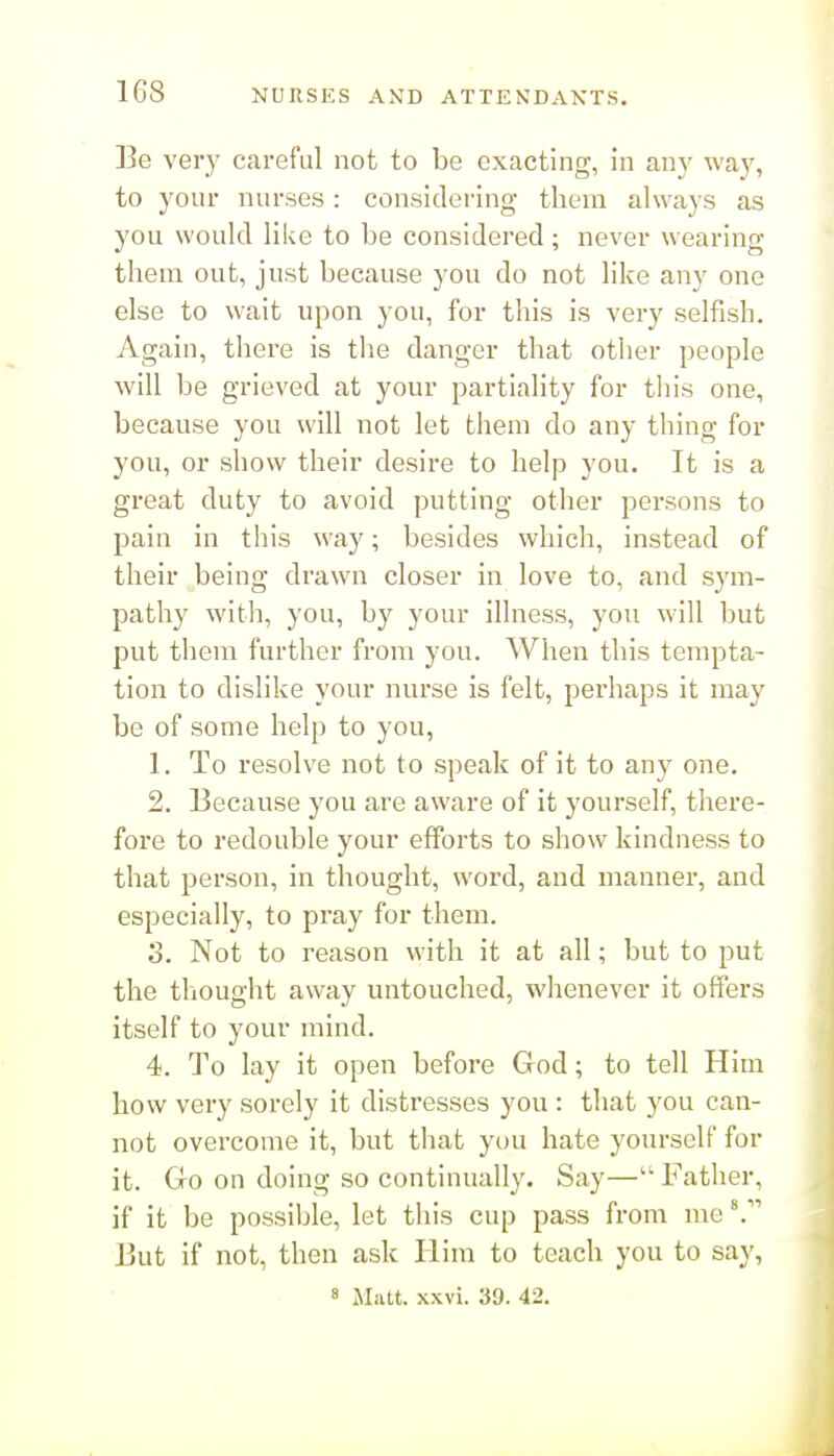 Be very careful not to be exacting, in any way, to your nurses : considei'ing them always as you would like to be considered; never wearing them out, just because you do not like any one else to wait upon you, for this is very selfish. Again, there is the danger that other people will be grieved at your partiality for this one, because you will not let them do any thing for you, or show their desire to help you. It is a great duty to avoid putting other persons to pain in this way; besides which, instead of their being drawn closer in love to, and sym- pathy with, you, by your illness, you will but put them further from you. When this tempta- tion to dislike your nurse is felt, perhaps it may be of some help to you, 1. To resolve not to speak of it to any one. 2. Because you are aware of it yourself, there- fore to redouble your efforts to show kindness to that person, in thought, word, and manner, and especially, to pray for them. 3. Not to reason with it at all; but to put the thought away untouched, whenever it offers itself to your mind. 4. To lay it open before God; to tell Him how very sorely it distresses you : that you can- not overcome it, but that you hate yourself for it. Go on doing so continually. Say— Father, if it be possible, let this cup pass from me ^' But if not, then ask Him to teach you to say, 8 Matt. xxvi. 39. 42.