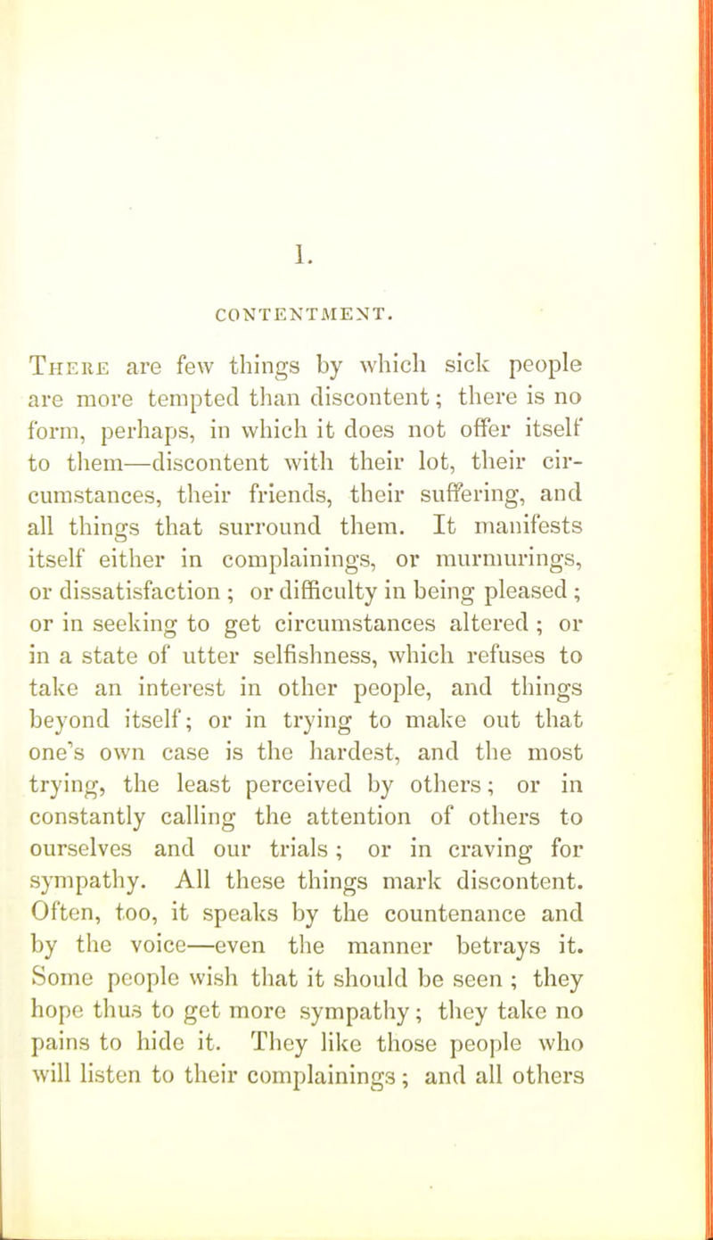 1. CONTENTMENT. There are few things by which sick people are more tempted tlian discontent; there is no form, perhaps, in which it does not offer itself to tliem—discontent with their lot, their cir- cumstances, their friends, their suffering, and all things that surround them. It manifests itself either in complainings, or murmurings, or dissatisfaction ; or difficulty in being pleased ; or in seeking to get circumstances altered ; or in a state of utter selfishness, which refuses to take an interest in other people, and things beyond itself; or in trying to make out that one's own case is the hardest, and the most trying, the least perceived by others; or in constantly calling the attention of others to ourselves and our trials; or in craving for sympathy. All these things mark discontent. Often, too, it speaks by the countenance and by the voice—even the manner betrays it. Some people wish that it should be seen ; they hope thus to get more sympathy; they take no pains to hide it. They like those people who will listen to their complainings; and all others