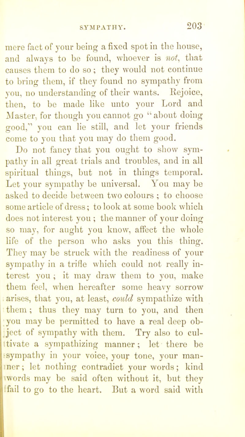 mere fact of your being a fixed spot in the house, and always to be found, whoever is not, that causes them to do so; they would not continue to Ijring them, if they found no sympathy from you, no understanding of their wants. Rejoice, then, to be made like unto your Lord and Master, for though you cannot go about doing good, you can lie still, and let your friends come to you that you may do them good. Do not fancy that you ought to show sym- pathy in all great trials and troubles, and in all spiritual things, but not in things temporal. Let your sympathy be universal. You may be asked to decide between two colours ; to choose some article of dress; to look at some book which does not interest you ; the manner of your doing so may, for aught you know, affect the whole life of the person who asks you this thing. They may be struck with the readiness of your sympathy in a trifle which could not really in- terest you ; it may draw them to you, make them feel, when hereafter some heavy sorrow . arises, that you, at least, could sympathize with them; thus they may turn to you, and then ; you may be permitted to have a real deep ob- ject of sympathy with them. Try also to cul- itivate a sympathizing manner; let there be ^sympathy in your voice, your tone, your man- iner; let nothing contradict your words; kind \words may be said often without it, but they ffail to go to the heart. But a word said with