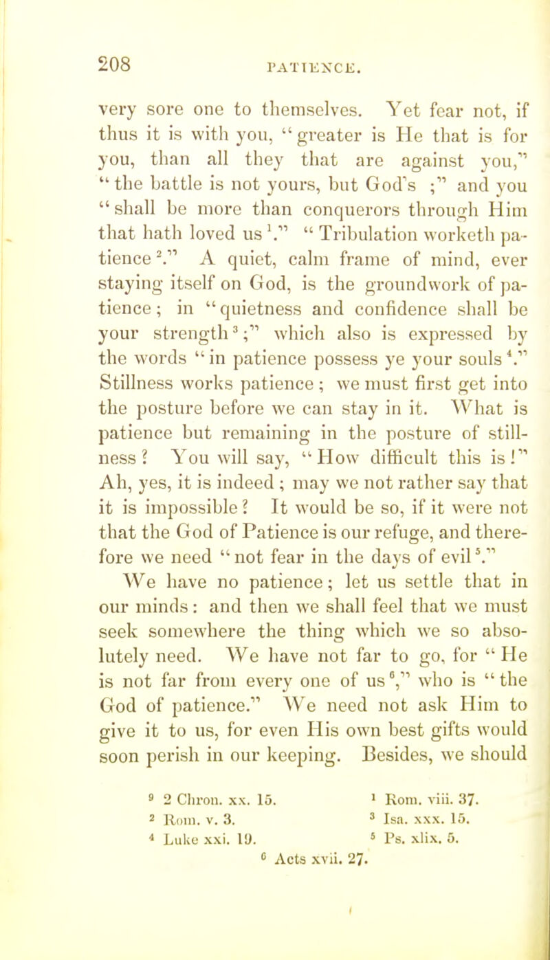 very sore one to themselves. Yet fear not, if thus it is with you,  greater is He that is for you, than all they that are against you,  the battle is not yours, but God's and you  shall be more than conquerors through Him that hath loved us  Tribulation worketh pa- tience A quiet, calm frame of mind, ever staying itself on God, is the groundwork of pa- tience ; in quietness and confidence shall be your strength'which also is expressed by the words  in patience possess ye your souls Stillness works patience ; we must first get into the posture before we can stay in it. ^Vhat is patience but remaining in the posture of still- ness ? You will say, How difficult this is f Ah, yes, it is indeed ; may we not rather say that it is impossible 1 It would be so, if it were not that the God of Patience is our refuge, and there- fore we need  not fear in the days of evil We have no patience; let us settle that in our minds: and then we shall feel that we must seek somewhere the thing which we so abso- lutely need. We have not far to go, for  He is not far from every one of us V' who is  the God of patience. We need not ask Him to give it to us, for even His own best gifts would soon perish in our keeping. Besides, we should 9 2 Chron. xx. 15. > Rom. viii. 37. 2 Rom. V. 3. ' Isa. xx.x. 15. * LuUe xxi. VJ. « Ps. xlix. 5.