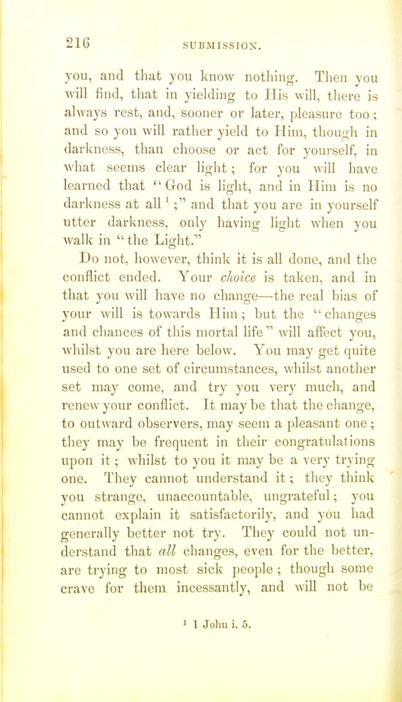 you, and that you know nothing. Then you M'ill find, that in yielding to His will, there is always rest, and, sooner or later, pleasure too; and so you will rather yield to Him, though in darliness, than choose or act for yourself, in what seems clear light; for you will have learned that God is light, and in Him is no darkness at all' and that you are in yourself utter darkness, only having light when you walk in  the Light. Ho not, however, think it is all done, and the conflict ended. Your choice is taken, and in that you will have no change—the real bias of your will is towards Him; but the changes and chances of this mortal life  will affect you, whilst you are here below. You may get quite used to one set of circumstances, whilst another set may come, and try you very much, and renew your conflict. It may be that the change, to outward observers, may seem a pleasant one; they may be frequent in their congratulations upon it; whilst to you it may be a very trying one. They cannot understand it; they think you strange, unaccountable, ungrateful; you cannot explain it satisfactorily, and you had generally better not try. They could not un- derstand that all changes, even for the better, are trying to most sick people ; though some crave for them incessantly, and will not be ' 1 John i. 5.