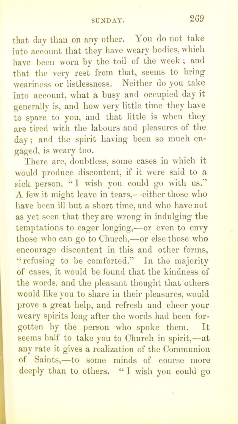 that day than on any other. You do not take into account that they have weary bodies, which have been worn by the toil of the week ; and that the very rest from that, seems to bring weariness or Hstlessness. Neither do you take into account, what a busy and occupied day it generally is, and how very little time they have to spare to you, and that little is when they are tired with the labours and pleasures of the day; and the spirit having been so much en- gaged, is weary too. There are, doubtless, some cases in which it would produce discontent, if it were said to a sick person,  I wish you could go with us. A few it might leave in teai's,—either those who have been ill but a short time, and who have not as yet seen that they are wrong in indulging the temptations to eager longing,—or even to envy those who can go to Church,—or else those who encourage discontent in this and other forms, refusing to be comforted. In the majority of cases, it would be found that the kindness of the words, and the pleasant thought that others would like you to share in their pleasures, would prove a great help, and refresh and cheer your weary spirits long after the words had been for- gotten by the person who spoke them. It seems half to take you to Church in spirit,—at any rate it gives a realization of the Communion of Saints,—to some minds of course more deeply than to others.  I wish you could go